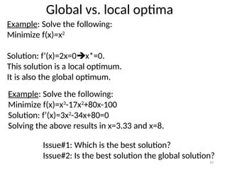 Global vs. local optima
Example: Solve the following:
Minimize f(x)=x2
Solution: f’(x)=2x=0x*=0.
This solution is a local optimum.
It is also the global optimum.
Example: Solve the following:
Minimize f(x)=x3
-17x2
+80x-100
Solution: f’(x)=3x2
-34x+80=0
Solving the above results in x=3.33 and x=8.
Issue#1: Which is the best solution?
Issue#2: Is the best solution the global solution?
10
 