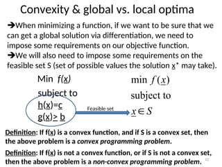 Convexity & global vs. local optima
When minimizing a function, if we want to be sure that we
can get a global solution via differentiation, we need to
impose some requirements on our objective function.
We will also need to impose some requirements on the
feasible set S (set of possible values the solution x* may take).
Min f(x)
subject to
h(x)=c
g(x)> b
S
x
x
f

subject to
)
(
min
Definition: If f(x) is a convex function, and if S is a convex set, then
the above problem is a convex programming problem.
Definition: If f(x) is not a convex function, or if S is not a convex set,
then the above problem is a non-convex programming problem. 12
Feasible set
 