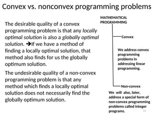 Convex vs. nonconvex programming problems
The desirable quality of a convex
programming problem is that any locally
optimal solution is also a globally optimal
solution. If we have a method of
finding a locally optimal solution, that
method also finds for us the globally
optimum solution.
13
The undesirable quality of a non-convex
programming problem is that any
method which finds a locally optimal
solution does not necessarily find the
globally optimum solution.
MATHEMATICAL
PROGRAMMING
Convex
Non-convex
We address convex
programming
problems in
addressing linear
programming.
We will also, later,
address a special form of
non-convex programming
problems called integer
programs.
 