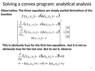 Solving a convex program: analytical analysis
22
Observation: The three equations are simply partial derivatives of the
function
This is obviously true for the first two equations , but it is not so
obviously true for the last one. But to see it, observe
 
 
 




































0
0
0
)
,
(
)
,
(
)
,
(
*
2
1
2
1
2
1
2
2
1
2
1
1
c
x
x
h
c
)
,x
h(x
x
x
f
x
c
)
,x
h(x
x
x
f
x


 
c
)
,x
h(x
x
x
f 
 2
1
2
1 )
,
( 
 
 
c
)
,x
h(x
c
)
,x
h(x
c
)
,x
h(x
x
x
f











2
1
2
1
2
1
2
1
0
0
)
,
( 

 