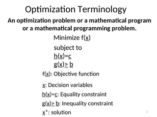 Optimization Terminology
Minimize f(x)
subject to
h(x)=c
g(x)> b
f(x): Objective function
x: Decision variables
h(x)=c: Equality constraint
g(x)> b: Inequality constraint
An optimization problem or a mathematical program
or a mathematical programming problem.
x*: solution 3
 