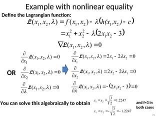 Example with nonlinear equality
31
Define the Lagrangian function:
 
 
3
2
)
,
(
)
,
,
(
2
1
2
2
2
1
2
1
2
1
2
1







x
x
x
x
c
)
,x
h(x
x
x
f
x
x



L
0
)
,
,
( 2
1 
 
x
x
L
0
)
,
,
(
0
)
,
,
(
0
)
,
,
(
2
1
2
1
2
2
1
1













x
x
x
x
x
x
x
x
L
L
L
OR
  0
3
2
)
,
,
(
0
2
2
)
,
,
(
0
2
2
)
,
,
(
2
1
2
1
1
2
2
1
2
2
1
2
1
1
















x
x
x
x
x
x
x
x
x
x
x
x
x
x






L
L
L
You can solve this algebraically to obtain
2247
.
1
2
3
2
1 

x
x
2247
.
1
2
3
2
1 



x
x
and f=3 in
both cases
 