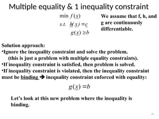 Multiple equality & 1 inequality constraint
34
We assume that f, h, and
g are continuously
differentiable.
Solution approach:
•Ignore the inequality constraint and solve the problem.
(this is just a problem with multiple equality constraints).
•If inequality constraint is satisfied, then problem is solved.
•If inequality constraint is violated, then the inequality constraint
must be binding  inequality constraint enforced with equality:
b
x
g
c
)
x
(
h
s.t.
x
f


)
(
)
(
min
b
x
g 
)
(
Let’s look at this new problem where the inequality is
binding.
 