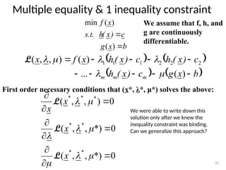 Multiple equality & 1 inequality constraint
35
We assume that f, h, and
g are continuously
differentiable.
b
x
g
c
)
x
(
h
s.t.
x
f


)
(
)
(
min
   
   
b
x
g
c
)
x
(
h
c
)
x
(
h
c
)
x
(
h
x
f
x
m
m
m 









)
(
...
)
(
)
,
,
( 2
2
2
1
1
1






L
First order necessary conditions that (x*, λ*, μ*) solves the above:
0
*)
,
,
(
0
*)
,
,
(
0
)
,
,
(
*
*
*
*
*
*
*

















x
x
x
x
L
L
L
We were able to write down this
solution only after we knew the
inequality constraint was binding.
Can we generalize this approach?
 