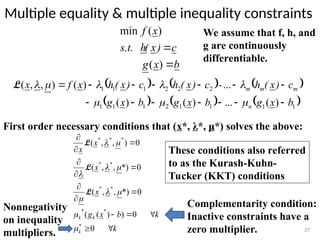 Multiple equality & multiple inequality constraints
37
We assume that f, h, and
g are continuously
differentiable.
b
x
g
c
)
x
(
h
s.t.
x
f


)
(
)
(
min
     
     
1
1
1
1
2
1
1
1
2
2
2
1
1
1
)
(
...
)
(
)
(
...
)
(
)
,
,
(
b
x
g
b
x
g
b
x
g
c
)
x
(
h
-
c
)
x
(
h
c
)
x
(
h
x
f
x
n
m
m
m






















L
First order necessary conditions that (x*, λ*, μ*) solves the above:
k
k
b
x
g
x
x
x
x
k
k
k














0
0
)
)
(
(
0
*)
,
,
(
0
*)
,
,
(
0
)
,
,
(
*
*
*
*
*
*
*
*
*
*










L
L
L
Complementarity condition:
Inactive constraints have a
zero multiplier.
Nonnegativity
on inequality
multipliers.
These conditions also referred
to as the Kurash-Kuhn-
Tucker (KKT) conditions
 