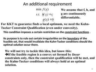 An additional requirement
38
We assume that f, h, and
g are continuously
differentiable.
b
x
g
c
)
x
(
h
s.t.
x
f


)
(
)
(
min
For KKT to guarantee finds a local optimum, we need the Kuhn-
Tucker Constraint Qualification (even under convexity).
This condition imposes a certain restriction on the constraint functions .
Its purpose is to rule out certain irregularities on the boundary of the
feasible set, that would invalidate the Kuhn-Tucker conditions should the
optimal solution occur there.
We will not try to tackle this idea, but know this:
If the feasible region is a convex set formed by linear
constraints only, then the constraint qualification will be met, and
the Kuhn-Tucker conditions will always hold at an optimal
solution.
 
