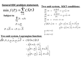  



n
i
i
i
i P
C
P
f
1
)
(
min
Subject to
i
i
i
i
i
i
T
n
i
i
P
P
P
P
P
P
P
P









1
General EDC problem statement.
     
 
   
   
2
2
2
2
2
2
1
1
1
1
1
1
2
1
2
2
1
1
2
2
1
1
2
1 ,
,
,
,
,
,
P
P
P
P
P
P
P
P
P
P
P
P
C
P
C
P
P
T

























L
Two unit system, Lagrangian function:
 
 
 
     
   
2
,
1
,
0
2
,
1
,
0
0
,
0
0
,
0
0
0
0
0
0
0
0
2
2
2
2
2
2
1
1
1
1
1
1
2
1
2
2
2
2
2
2
1
1
1
1
1
1













































k
k
P
P
P
P
P
P
P
P
c
x
h
P
P
P
P
P
C
P
P
P
C
P
k
k
T














L
L
L
Two unit system, KKT conditions:
 