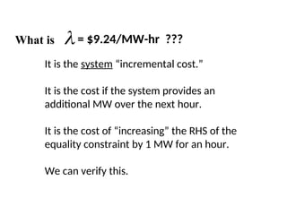 What is  = $9.24/MW-hr ???
It is the system “incremental cost.”
It is the cost if the system provides an
additional MW over the next hour.
It is the cost of “increasing” the RHS of the
equality constraint by 1 MW for an hour.
We can verify this.
 