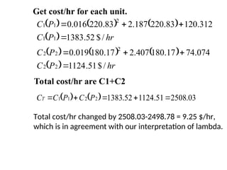      
 
     
  hr
P
C
P
C
hr
P
C
P
C
/
$
51
.
1124
074
.
74
17
.
180
407
.
2
17
.
180
019
.
0
/
$
52
.
1383
312
.
120
83
.
220
187
.
2
83
.
220
016
.
0
2
2
2
2
2
1
1
2
1
1








Total cost/hr are C1+C2
Get cost/hr for each unit.
    03
.
2508
51
.
1124
52
.
1383
2
2
1
1 



 P
C
P
C
CT
Total cost/hr changed by 2508.03-2498.78 = 9.25 $/hr,
which is in agreement with our interpretation of lambda.
 
