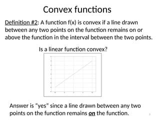 Convex functions
Definition #2: A function f(x) is convex if a line drawn
between any two points on the function remains on or
above the function in the interval between the two points.
Is a linear function convex?
Answer is “yes” since a line drawn between any two
points on the function remains on the function. 7
 