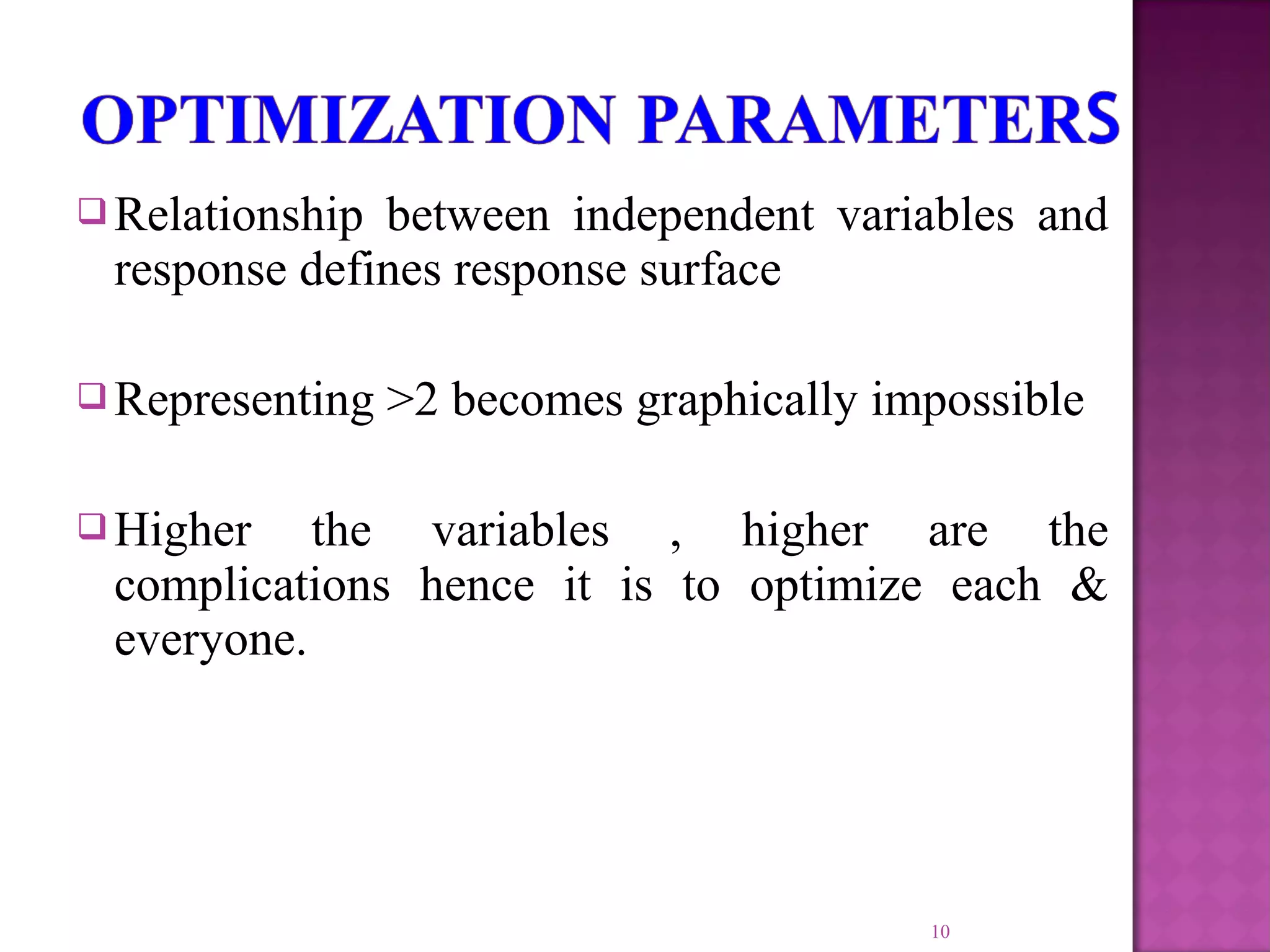  Relationship between independent variables and
response defines response surface
 Representing >2 becomes graphically impossible
 Higher the variables , higher are the
complications hence it is to optimize each &
everyone.
10
 