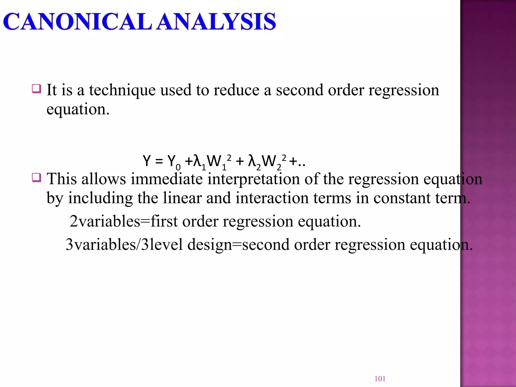  It is a technique used to reduce a second order regression
equation.
 This allows immediate interpretation of the regression equation
by including the linear and interaction terms in constant term.
2variables=first order regression equation.
3variables/3level design=second order regression equation.
101
Y = Y0 +λ1W1
2
+ λ2W2
2
+..
 