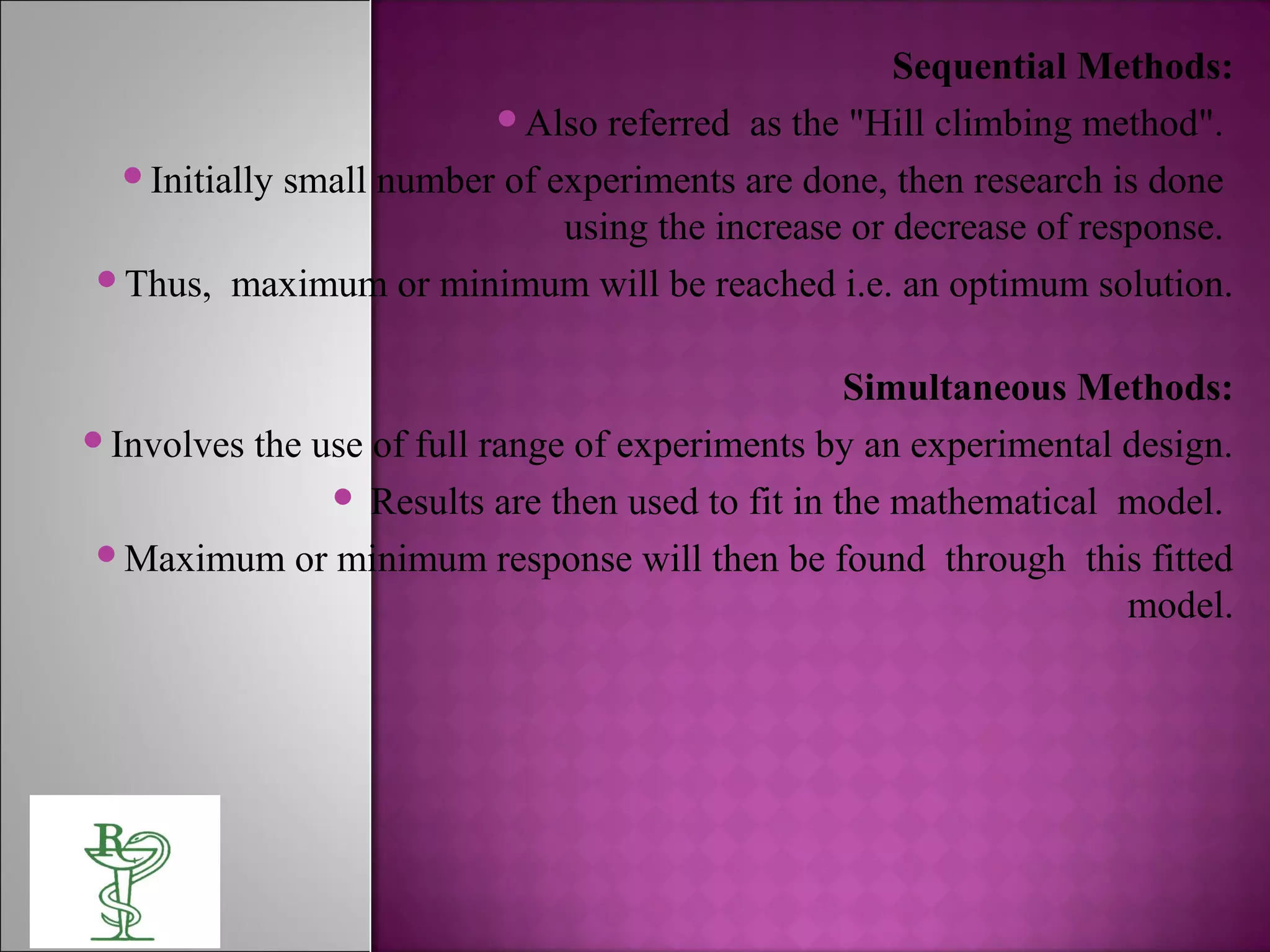 Sequential Methods:
Also referred as the "Hill climbing method".
Initially small number of experiments are done, then research is done
using the increase or decrease of response.
Thus, maximum or minimum will be reached i.e. an optimum solution.
Simultaneous Methods:
Involves the use of full range of experiments by an experimental design.
 Results are then used to fit in the mathematical model.
Maximum or minimum response will then be found through this fitted
model.
 