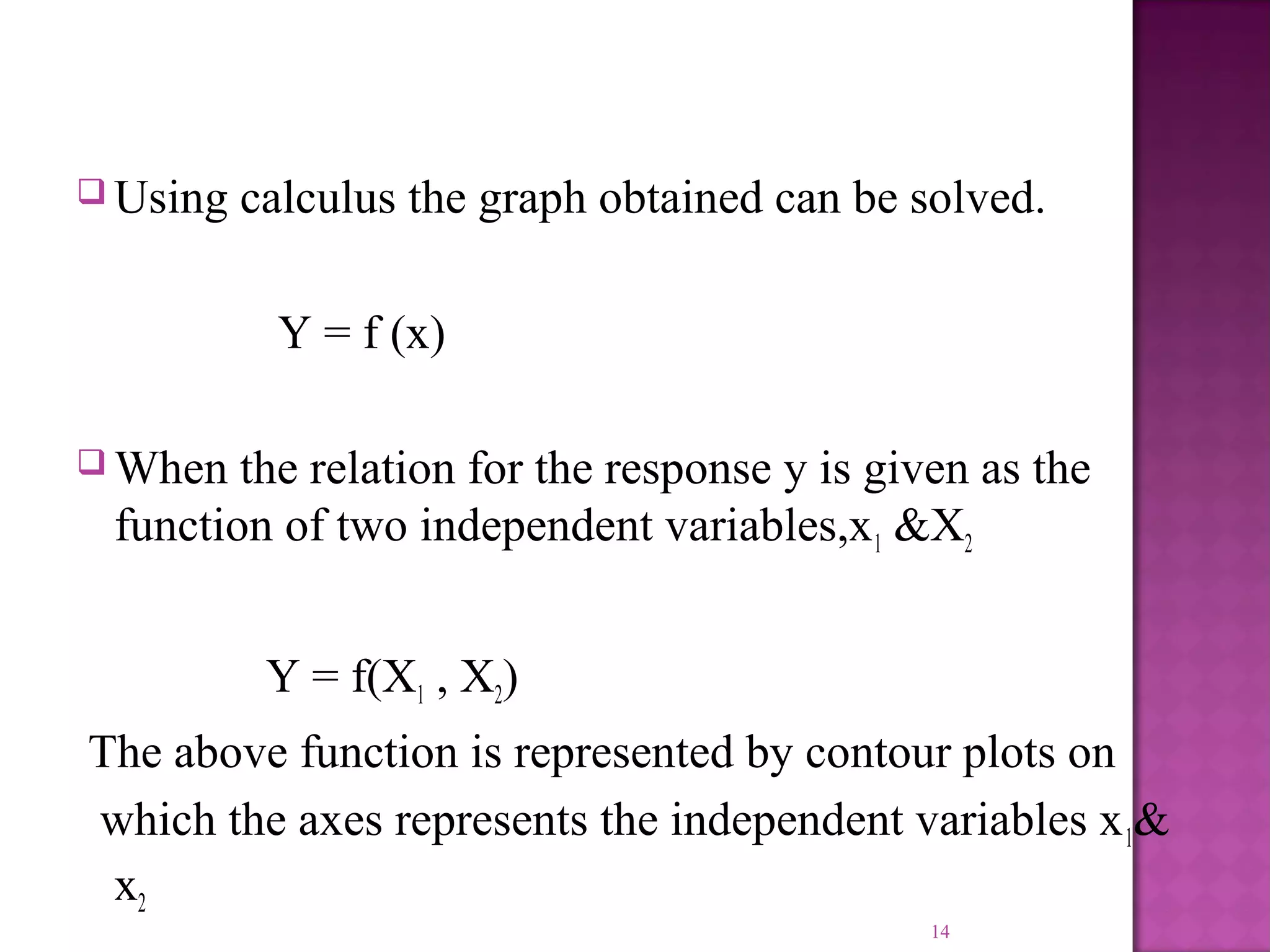  Using calculus the graph obtained can be solved.
Y = f (x)
 When the relation for the response y is given as the
function of two independent variables,x1 &X2
Y = f(X1 , X2)
The above function is represented by contour plots on
which the axes represents the independent variables x1&
x2
14
 
