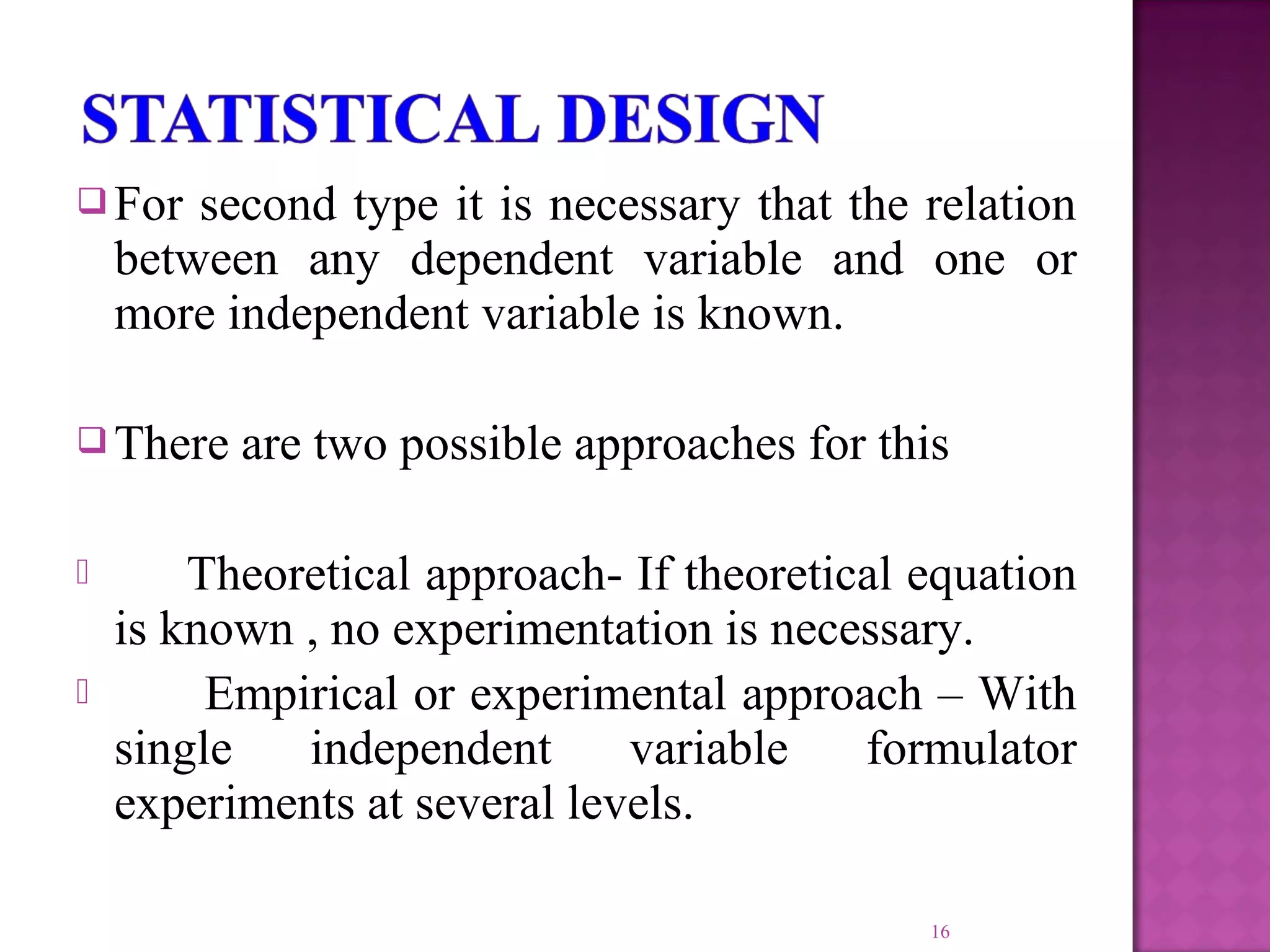  For second type it is necessary that the relation
between any dependent variable and one or
more independent variable is known.
 There are two possible approaches for this
 Theoretical approach- If theoretical equation
is known , no experimentation is necessary.
 Empirical or experimental approach – With
single independent variable formulator
experiments at several levels.
16
 