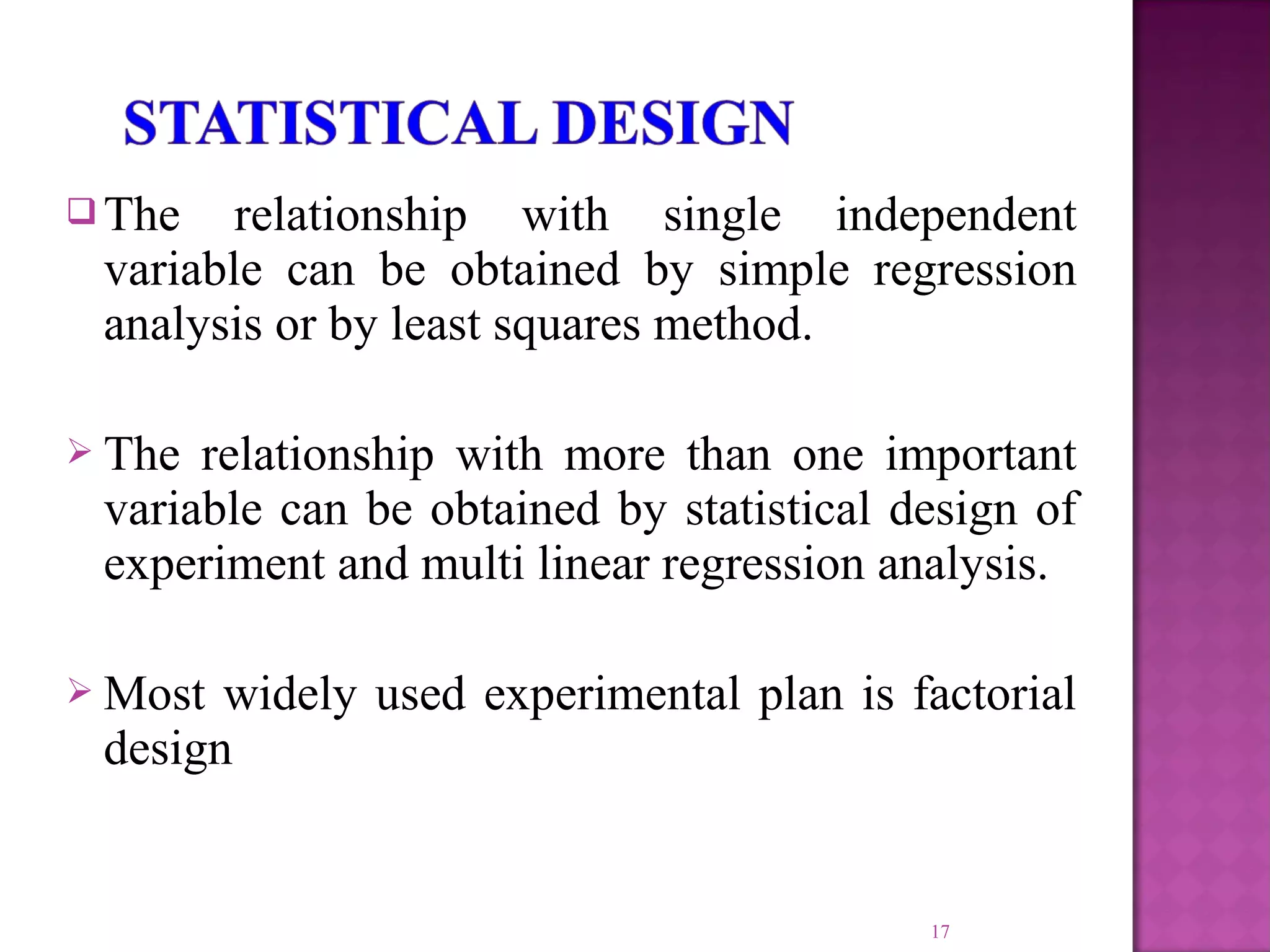  The relationship with single independent
variable can be obtained by simple regression
analysis or by least squares method.
 The relationship with more than one important
variable can be obtained by statistical design of
experiment and multi linear regression analysis.
 Most widely used experimental plan is factorial
design
17
 