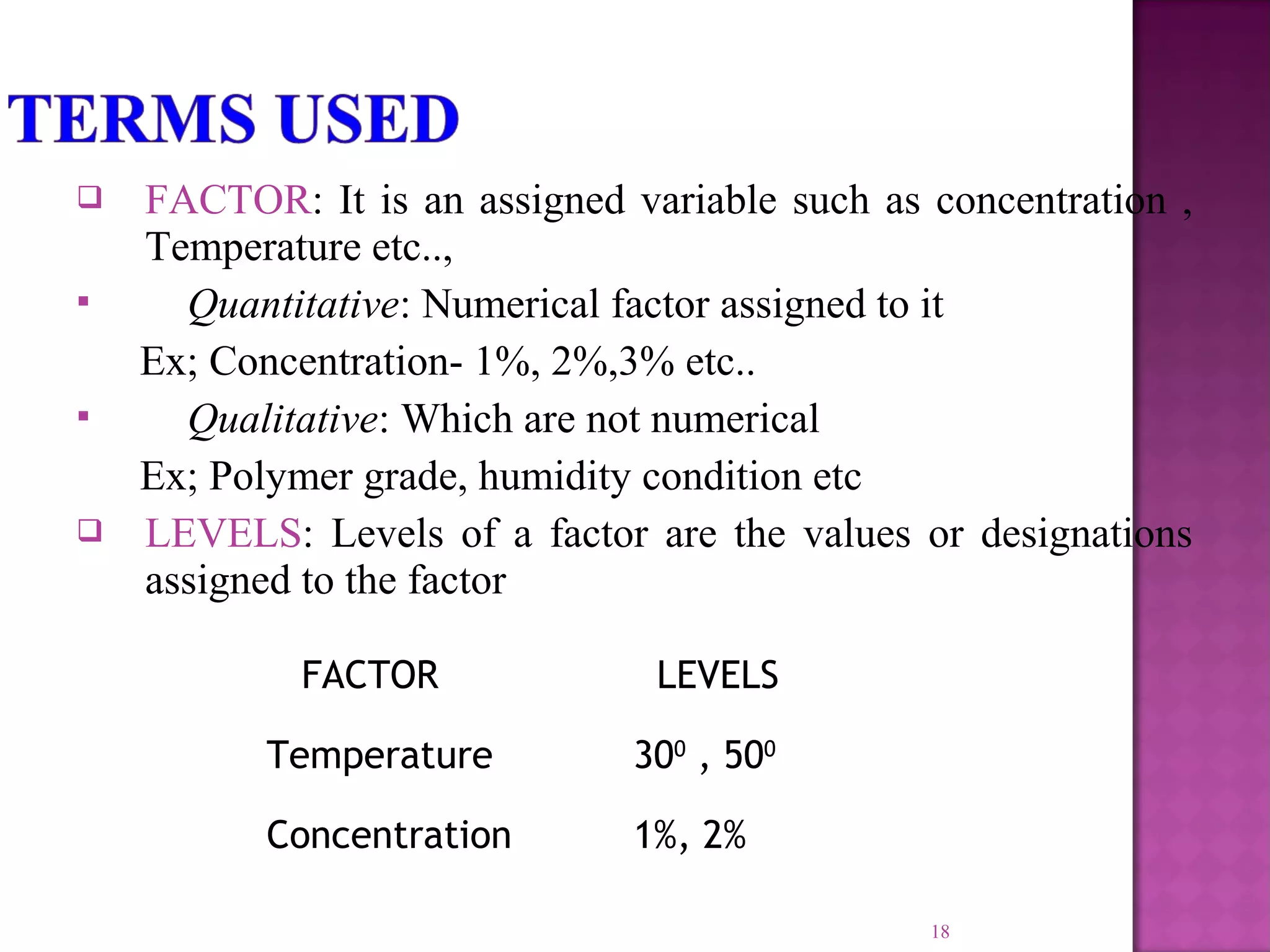  FACTOR: It is an assigned variable such as concentration ,
Temperature etc..,
 Quantitative: Numerical factor assigned to it
Ex; Concentration- 1%, 2%,3% etc..
 Qualitative: Which are not numerical
Ex; Polymer grade, humidity condition etc
 LEVELS: Levels of a factor are the values or designations
assigned to the factor
18
FACTOR LEVELS
Temperature 300
, 500
Concentration 1%, 2%
 