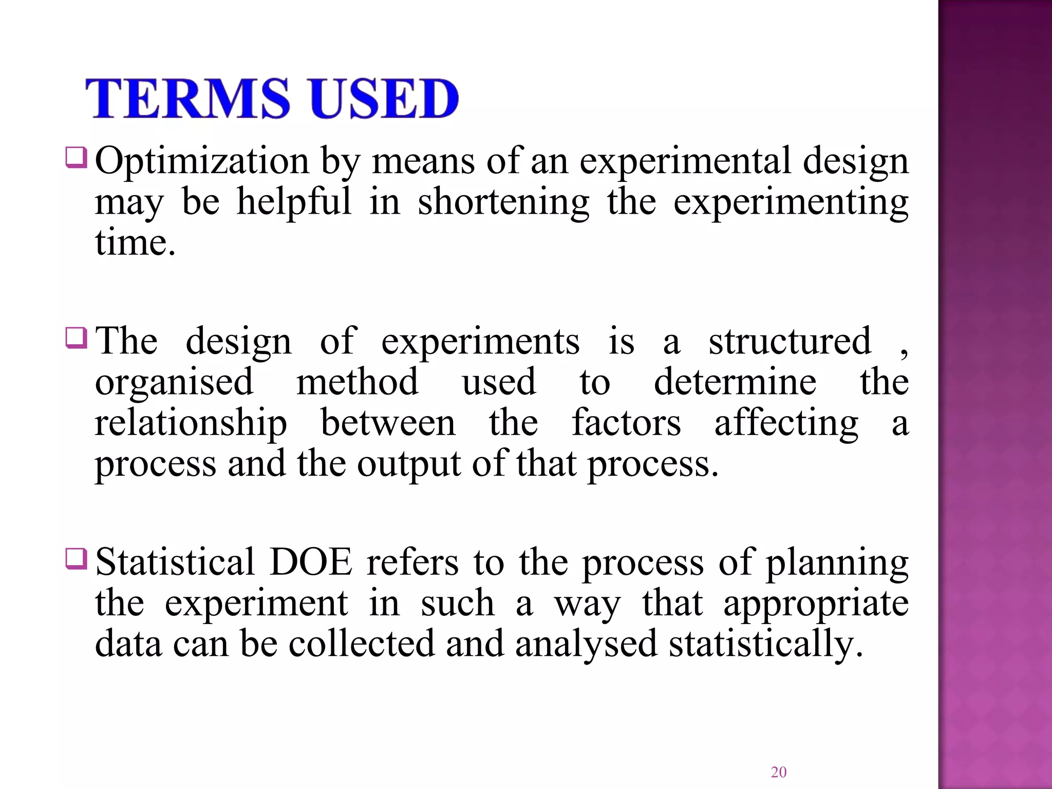  Optimization by means of an experimental design
may be helpful in shortening the experimenting
time.
 The design of experiments is a structured ,
organised method used to determine the
relationship between the factors affecting a
process and the output of that process.
 Statistical DOE refers to the process of planning
the experiment in such a way that appropriate
data can be collected and analysed statistically.
20
 