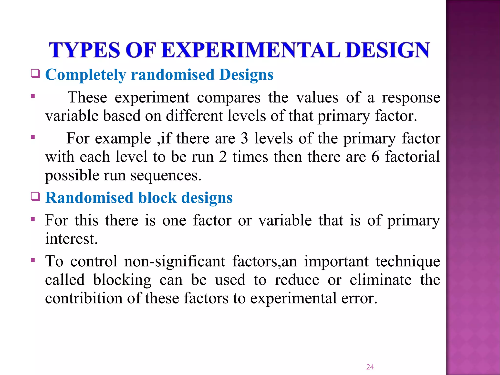  Completely randomised Designs
 These experiment compares the values of a response
variable based on different levels of that primary factor.
 For example ,if there are 3 levels of the primary factor
with each level to be run 2 times then there are 6 factorial
possible run sequences.
 Randomised block designs
 For this there is one factor or variable that is of primary
interest.
 To control non-significant factors,an important technique
called blocking can be used to reduce or eliminate the
contribition of these factors to experimental error.
24
 
