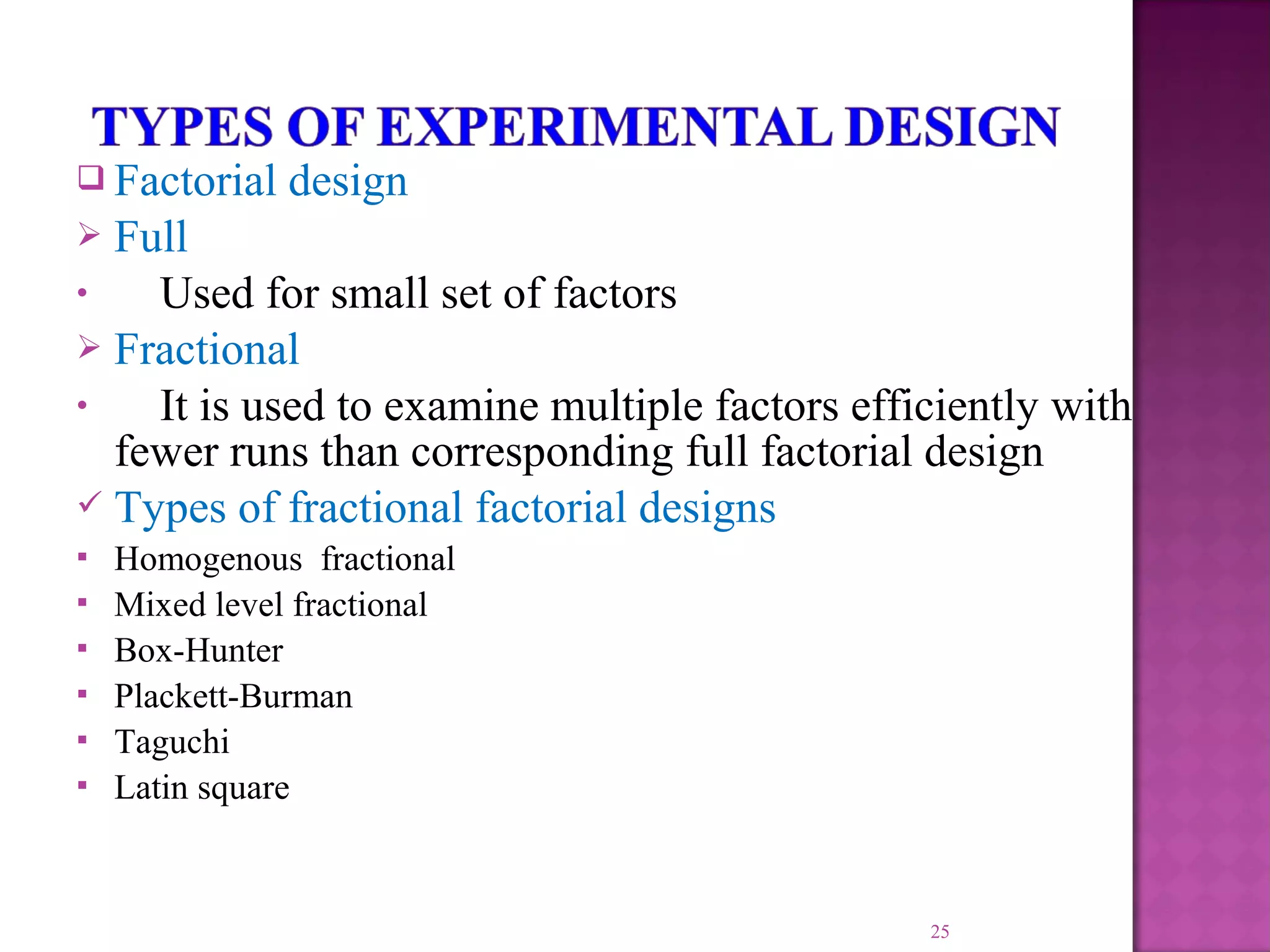  Factorial design
 Full
• Used for small set of factors
 Fractional
• It is used to examine multiple factors efficiently with
fewer runs than corresponding full factorial design
 Types of fractional factorial designs
 Homogenous fractional
 Mixed level fractional
 Box-Hunter
 Plackett-Burman
 Taguchi
 Latin square
25
 