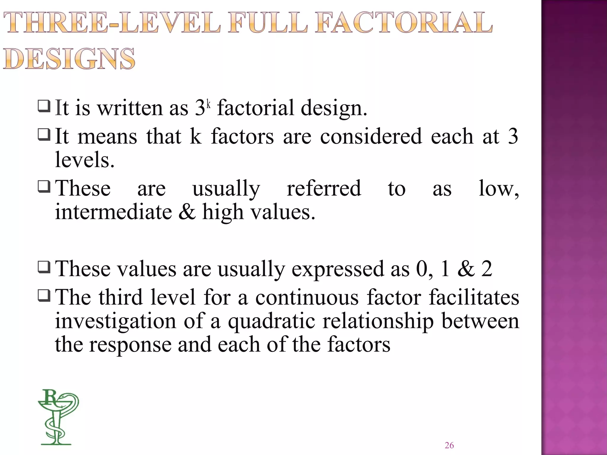  It is written as 3k
factorial design.
 It means that k factors are considered each at 3
levels.
 These are usually referred to as low,
intermediate & high values.
 These values are usually expressed as 0, 1 & 2
 The third level for a continuous factor facilitates
investigation of a quadratic relationship between
the response and each of the factors
26
 