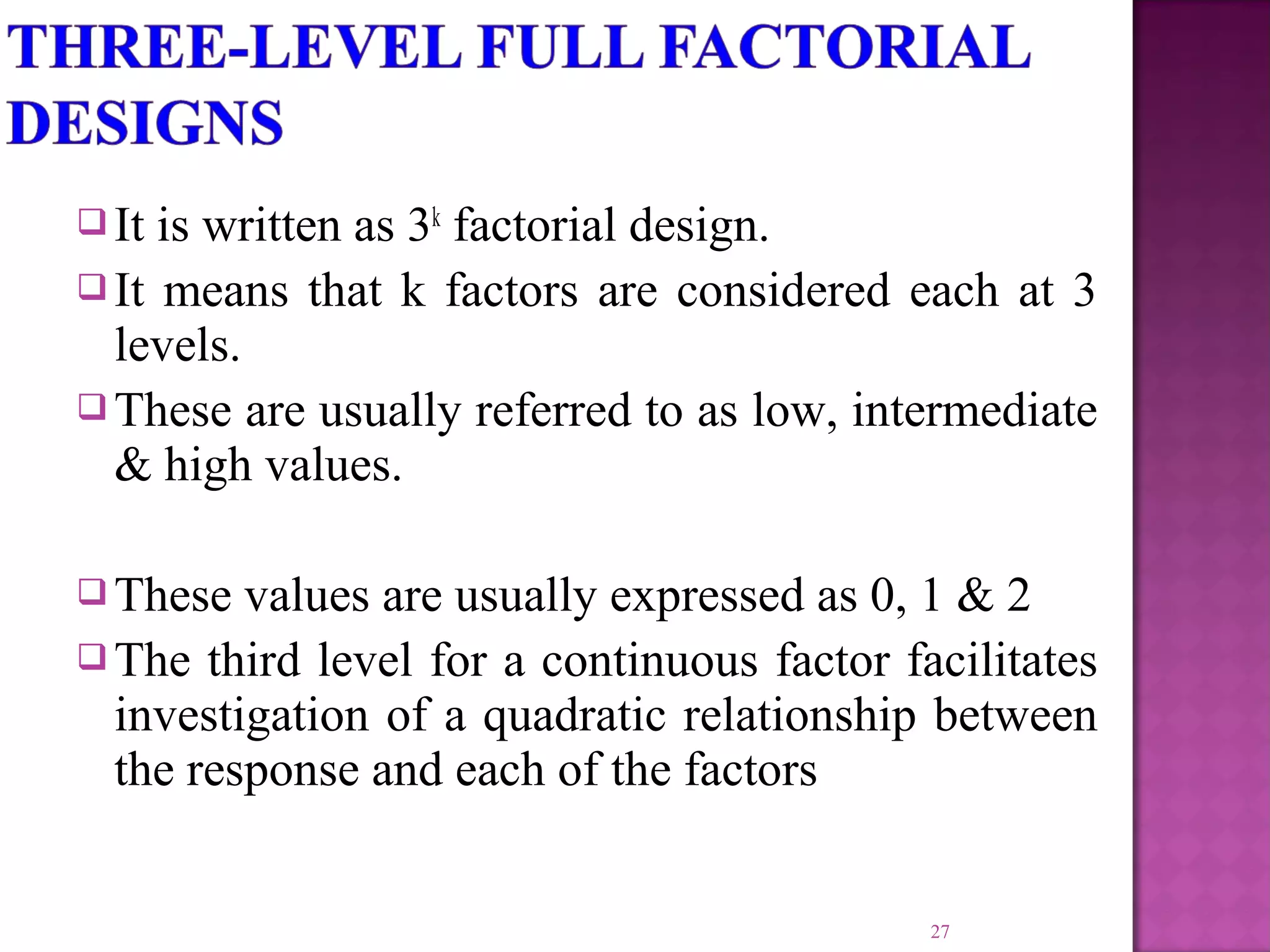  It is written as 3k
factorial design.
 It means that k factors are considered each at 3
levels.
 These are usually referred to as low, intermediate
& high values.
 These values are usually expressed as 0, 1 & 2
 The third level for a continuous factor facilitates
investigation of a quadratic relationship between
the response and each of the factors
27
 