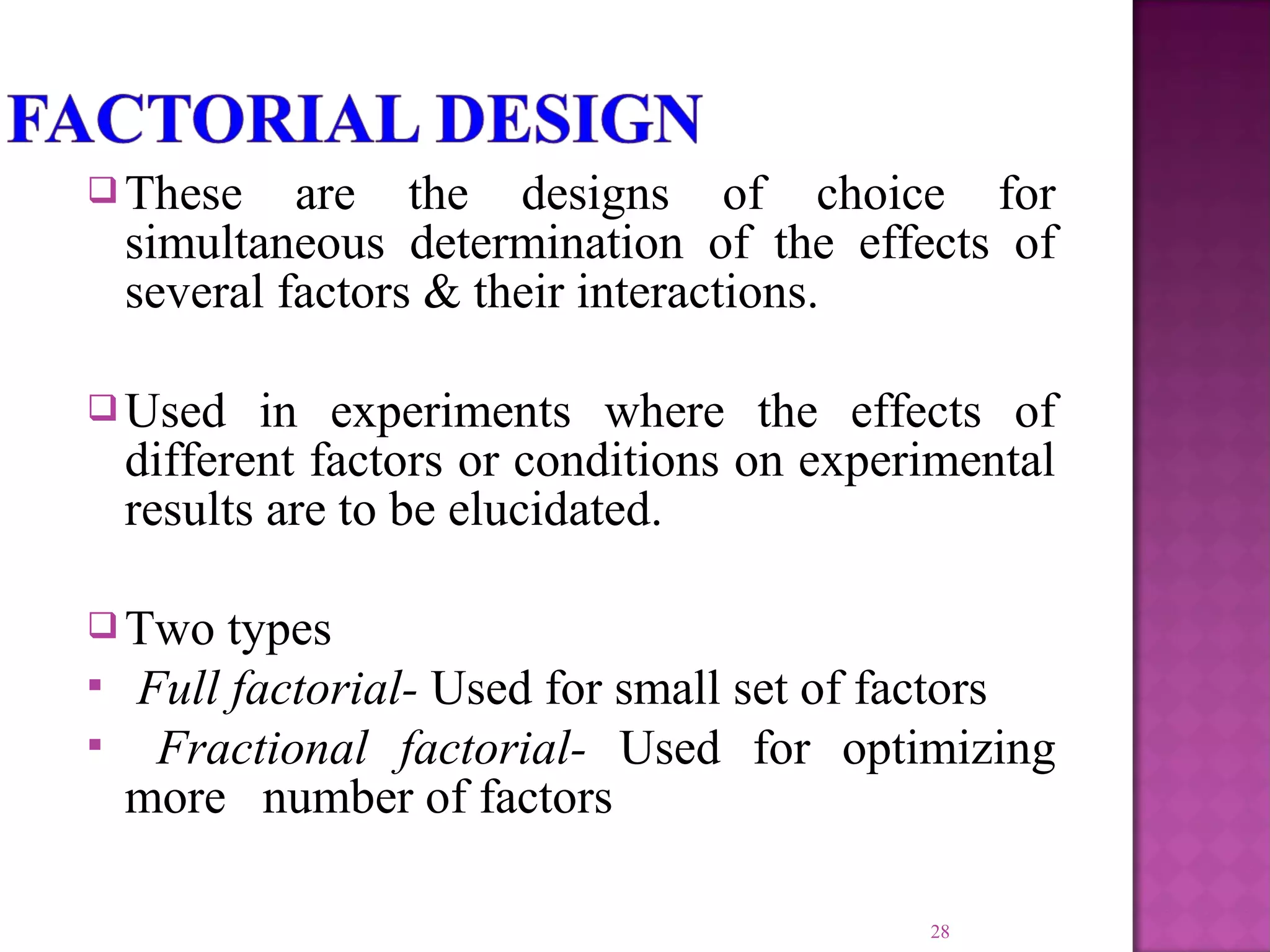  These are the designs of choice for
simultaneous determination of the effects of
several factors & their interactions.
 Used in experiments where the effects of
different factors or conditions on experimental
results are to be elucidated.
 Two types
 Full factorial- Used for small set of factors
 Fractional factorial- Used for optimizing
more number of factors
28
 