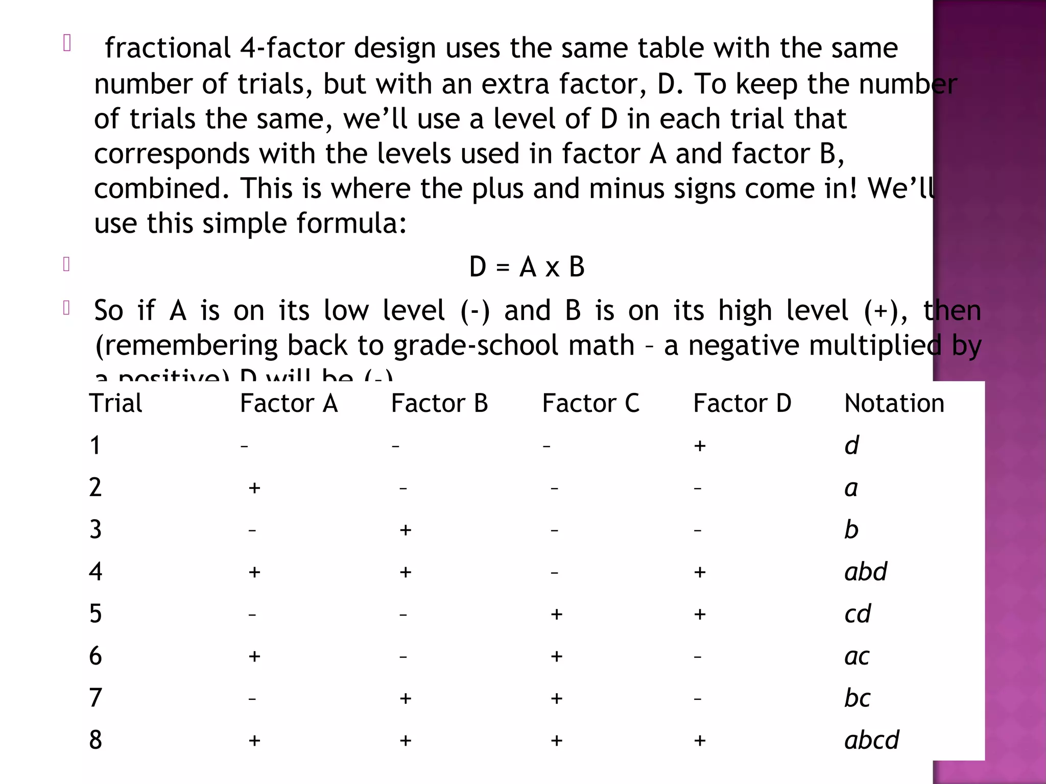  fractional 4-factor design uses the same table with the same
number of trials, but with an extra factor, D. To keep the number
of trials the same, we’ll use a level of D in each trial that
corresponds with the levels used in factor A and factor B,
combined. This is where the plus and minus signs come in! We’ll
use this simple formula:
 D = A x B
 So if A is on its low level (-) and B is on its high level (+), then
(remembering back to grade-school math – a negative multiplied by
a positive) D will be (-).
Trial Factor A Factor B Factor C Factor D Notation
1 – – – + d
2  +  –  – – a
3  –  +  – – b
4  +  +  – + abd
5  –  –  + + cd
6  +  –  + – ac
7  –  +  + – bc
8  +  +  + + abcd
 
