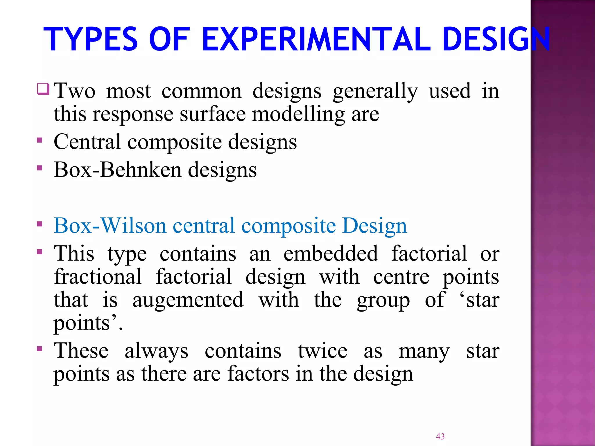  Two most common designs generally used in
this response surface modelling are
 Central composite designs
 Box-Behnken designs
 Box-Wilson central composite Design
 This type contains an embedded factorial or
fractional factorial design with centre points
that is augemented with the group of ‘star
points’.
 These always contains twice as many star
points as there are factors in the design
43
TYPES OF EXPERIMENTAL DESIGN
 