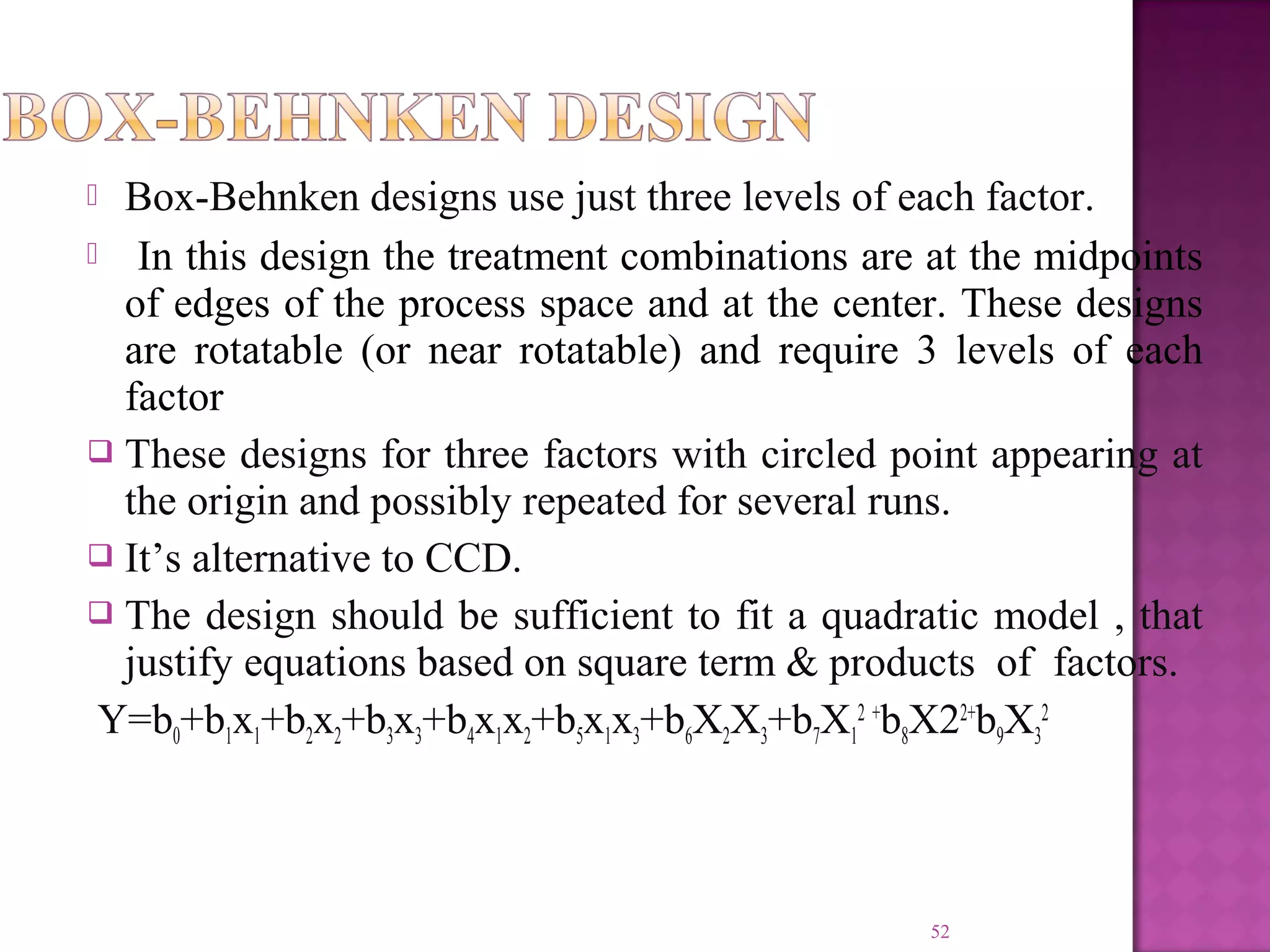  Box-Behnken designs use just three levels of each factor.
  In this design the treatment combinations are at the midpoints
of edges of the process space and at the center. These designs
are rotatable (or near rotatable) and require 3 levels of each
factor
 These designs for three factors with circled point appearing at
the origin and possibly repeated for several runs.
 It’s alternative to CCD.
 The design should be sufficient to fit a quadratic model , that
justify equations based on square term & products of factors.
Y=b0+b1x1+b2x2+b3x3+b4x1x2+b5x1x3+b6X2X3+b7X1
2 +
b8X22+
b9X3
2
52
 