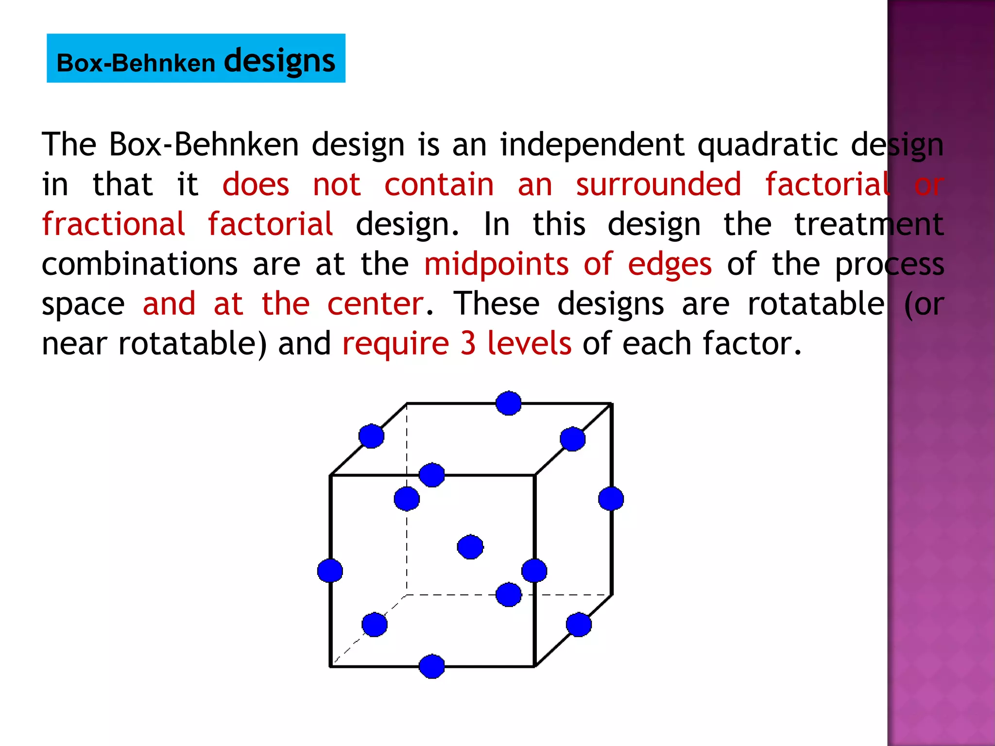 The Box-Behnken design is an independent quadratic design
in that it does not contain an surrounded factorial or
fractional factorial design. In this design the treatment
combinations are at the midpoints of edges of the process
space and at the center. These designs are rotatable (or
near rotatable) and require 3 levels of each factor.
Box-Behnken designs
 