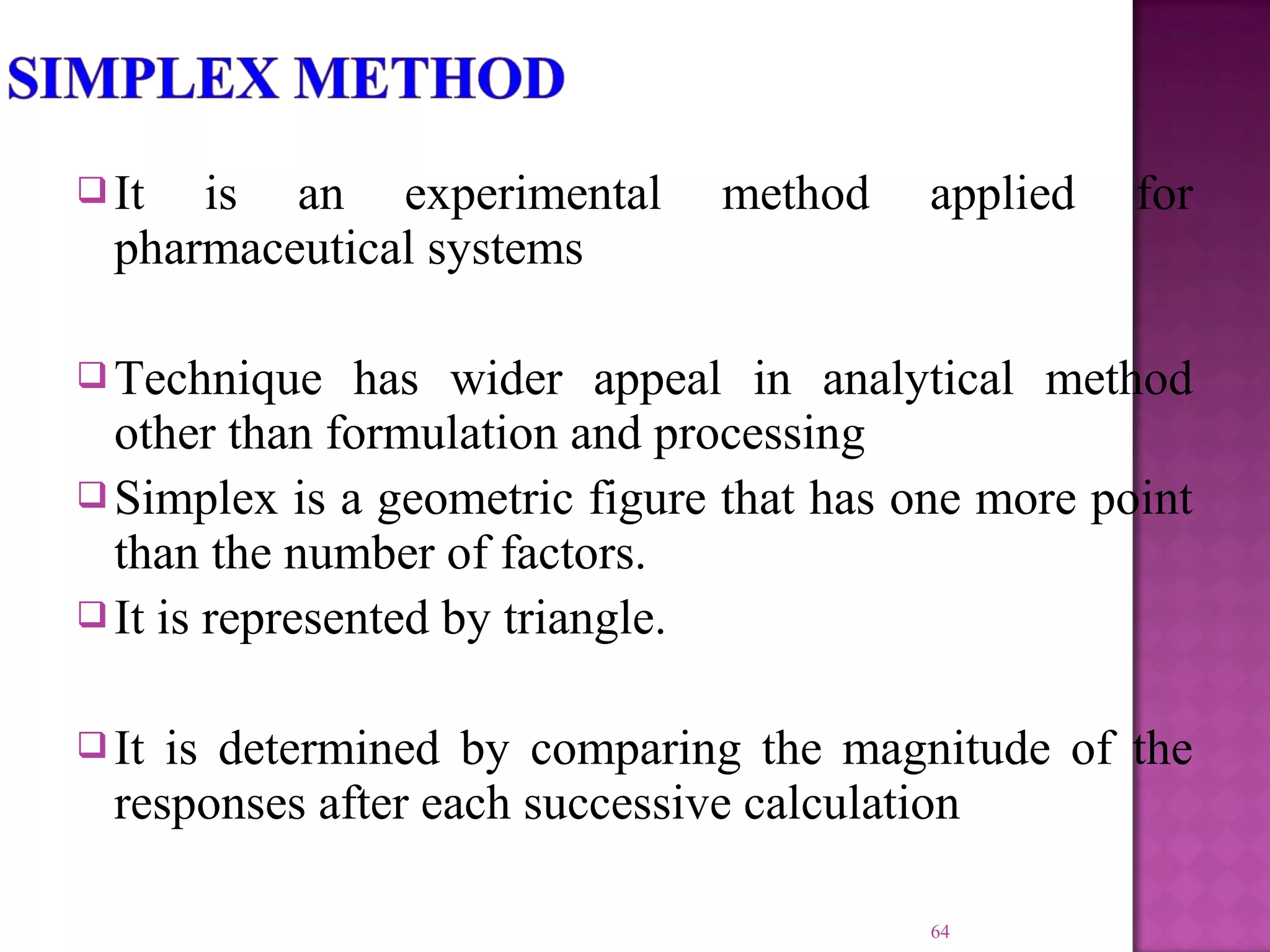  It is an experimental method applied for
pharmaceutical systems
 Technique has wider appeal in analytical method
other than formulation and processing
 Simplex is a geometric figure that has one more point
than the number of factors.
 It is represented by triangle.
 It is determined by comparing the magnitude of the
responses after each successive calculation
64
 