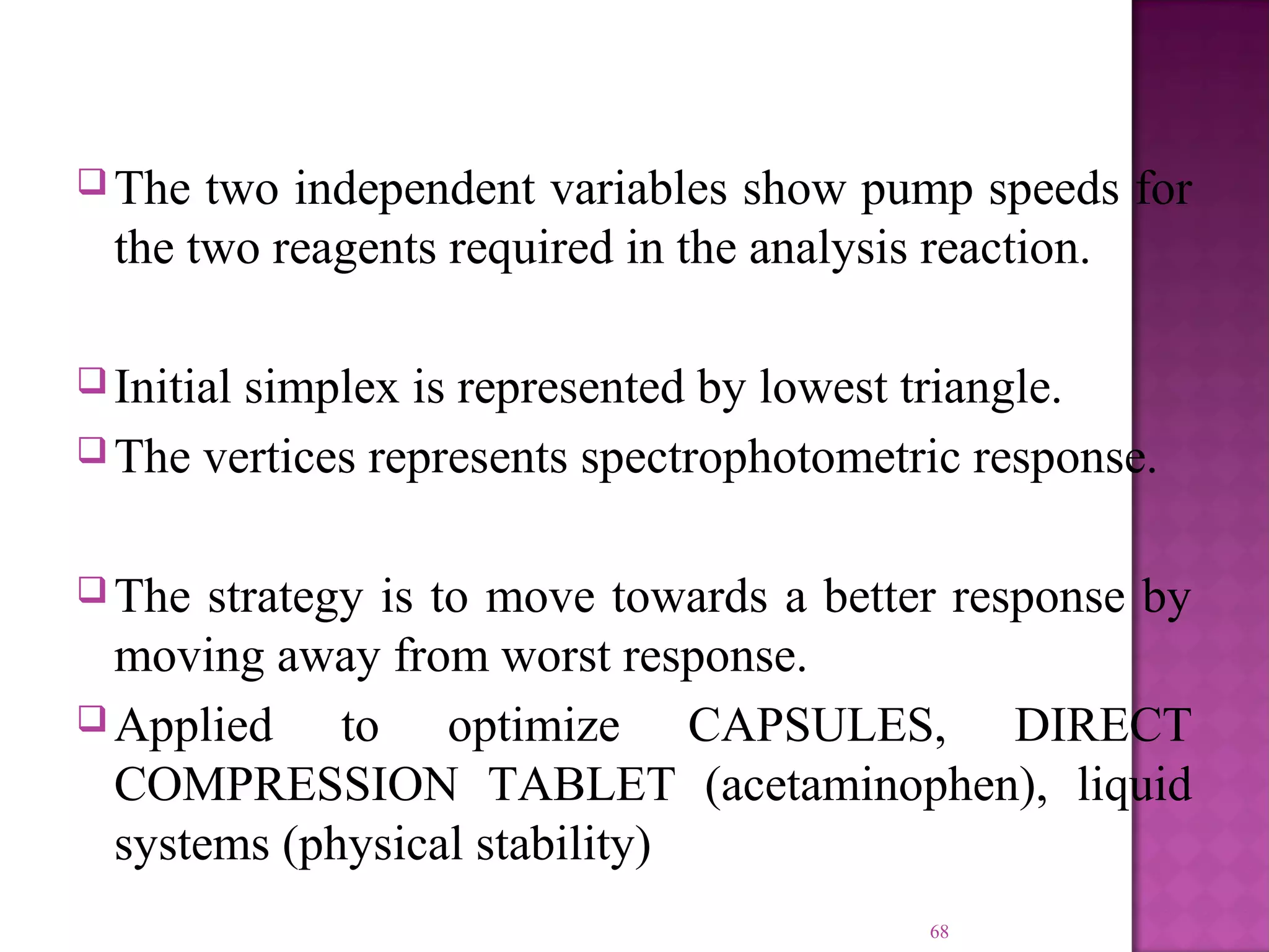  The two independent variables show pump speeds for
the two reagents required in the analysis reaction.
 Initial simplex is represented by lowest triangle.
 The vertices represents spectrophotometric response.
 The strategy is to move towards a better response by
moving away from worst response.
 Applied to optimize CAPSULES, DIRECT
COMPRESSION TABLET (acetaminophen), liquid
systems (physical stability)
68
 