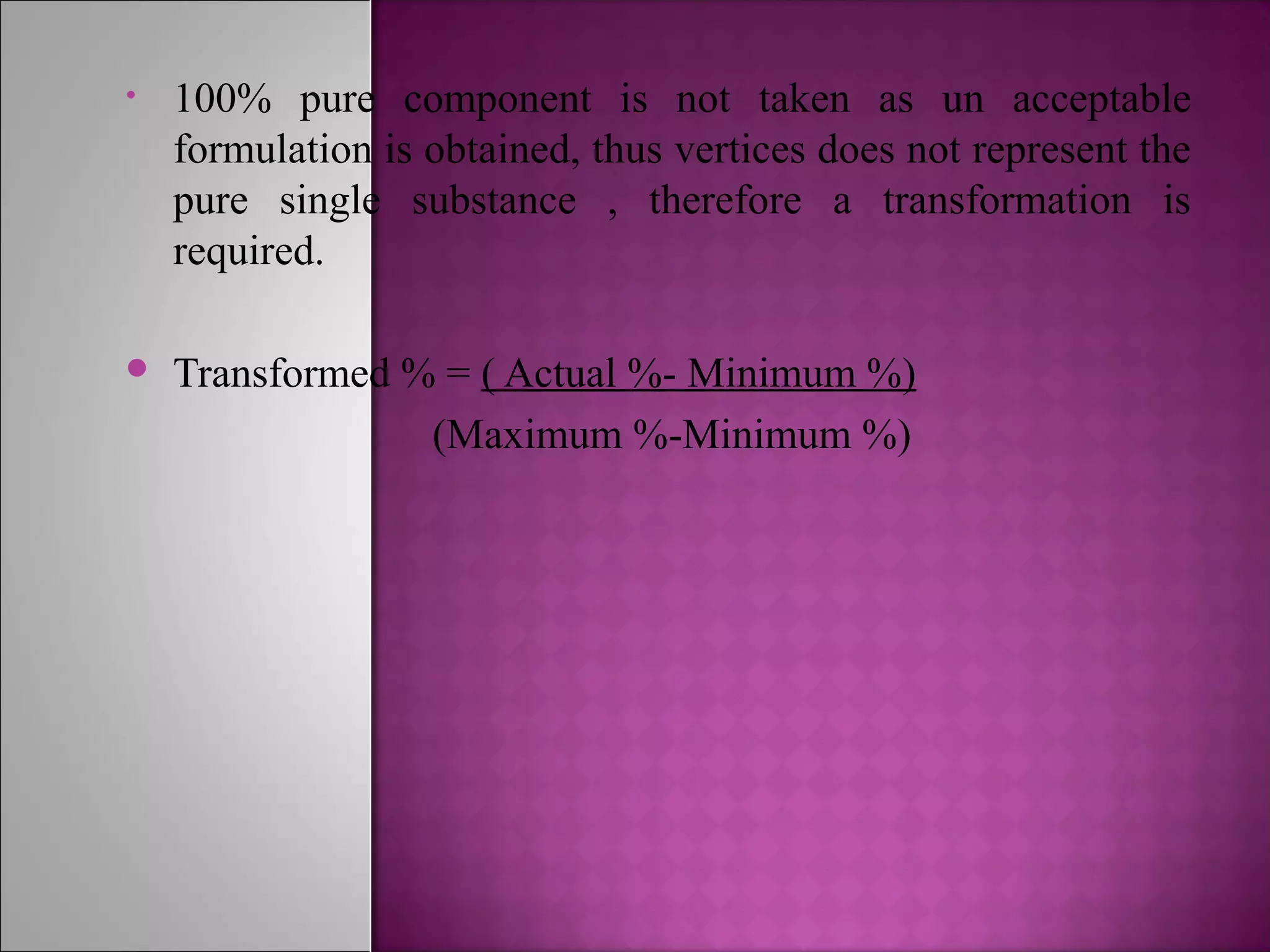 • 100% pure component is not taken as un acceptable
formulation is obtained, thus vertices does not represent the
pure single substance , therefore a transformation is
required.
 Transformed % = ( Actual %- Minimum %)
(Maximum %-Minimum %)
 