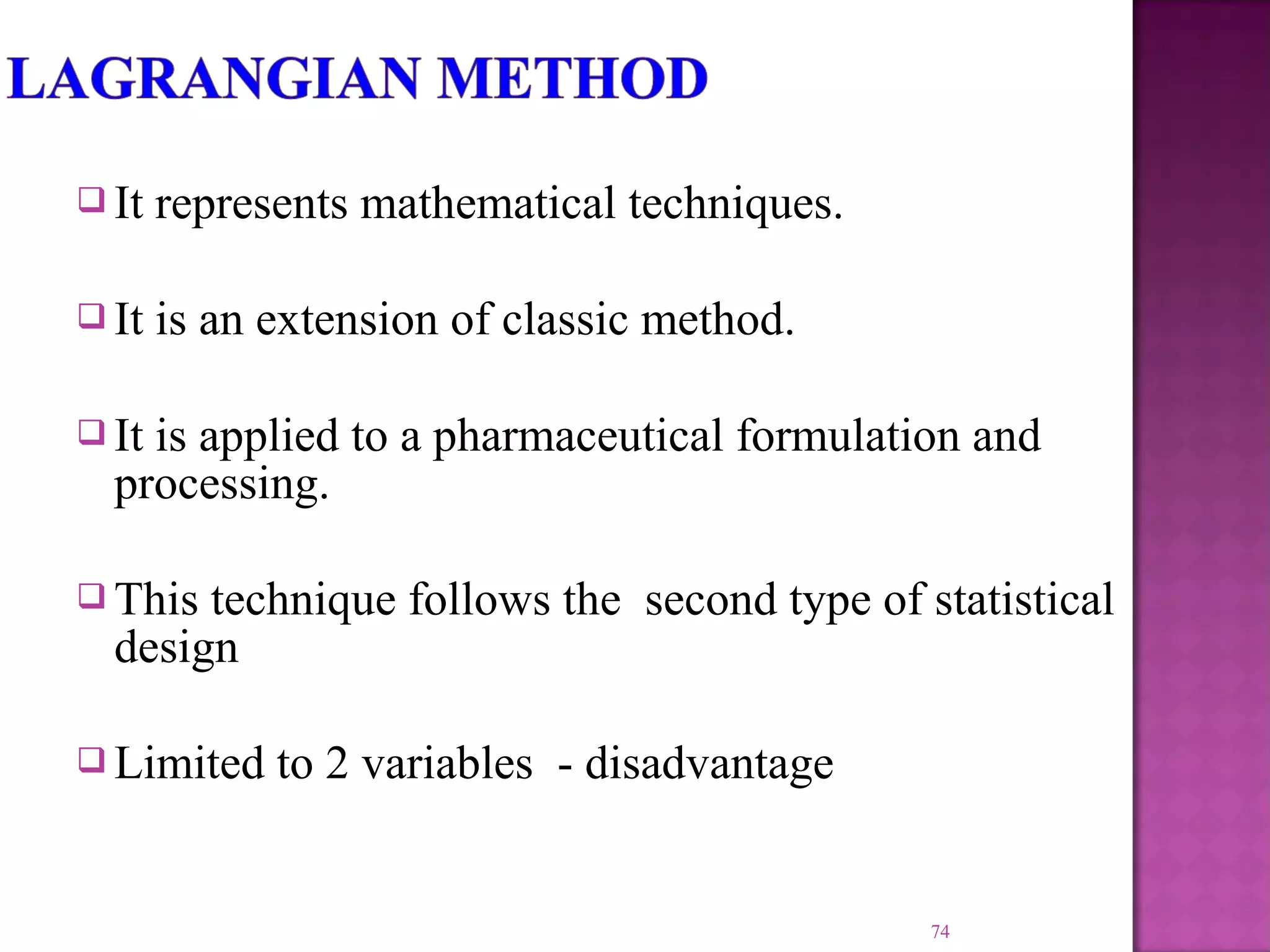  It represents mathematical techniques.
 It is an extension of classic method.
 It is applied to a pharmaceutical formulation and
processing.
 This technique follows the second type of statistical
design
 Limited to 2 variables - disadvantage
74
 