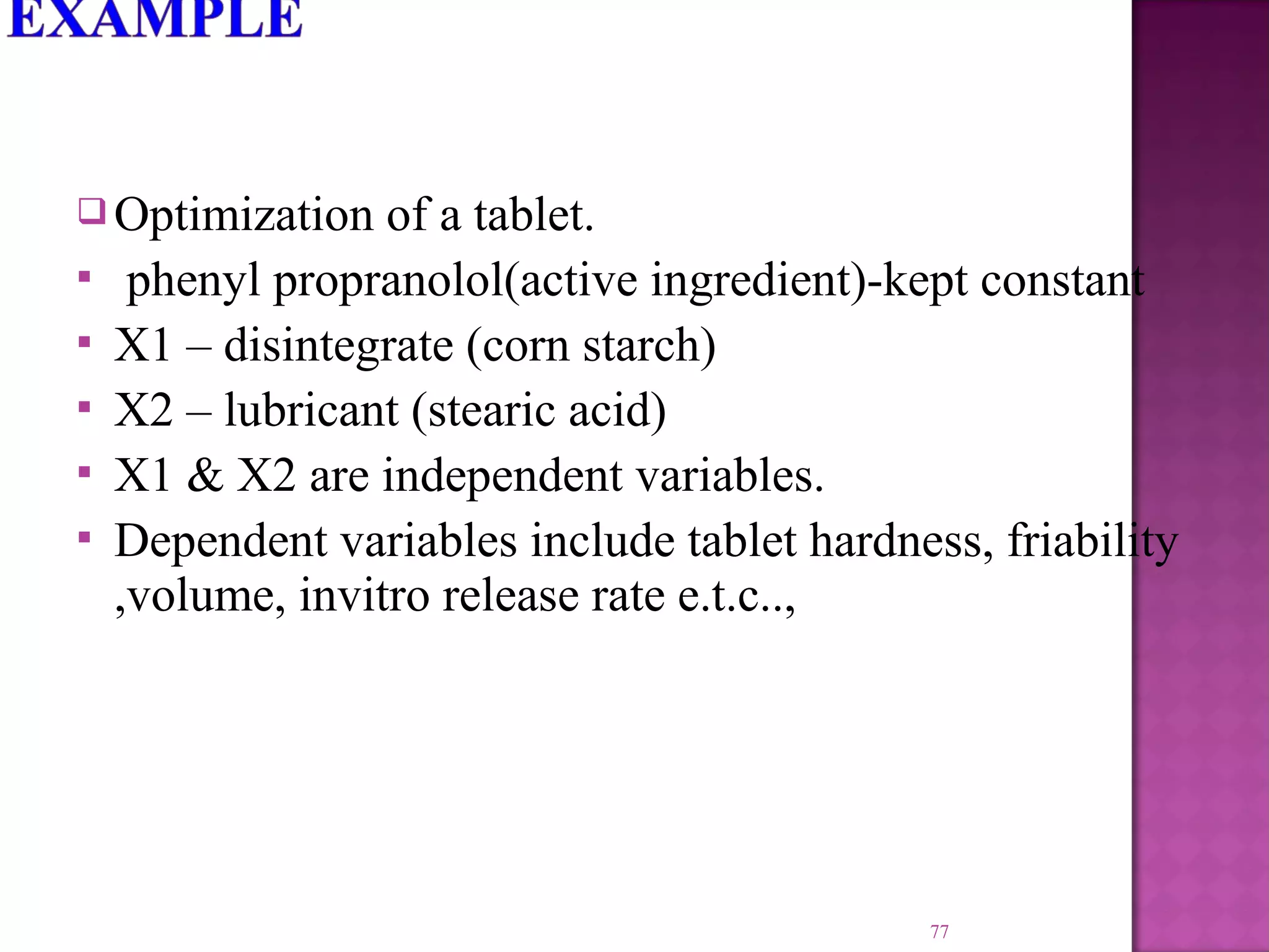  Optimization of a tablet.
 phenyl propranolol(active ingredient)-kept constant
 X1 – disintegrate (corn starch)
 X2 – lubricant (stearic acid)
 X1 & X2 are independent variables.
 Dependent variables include tablet hardness, friability
,volume, invitro release rate e.t.c..,
77
 