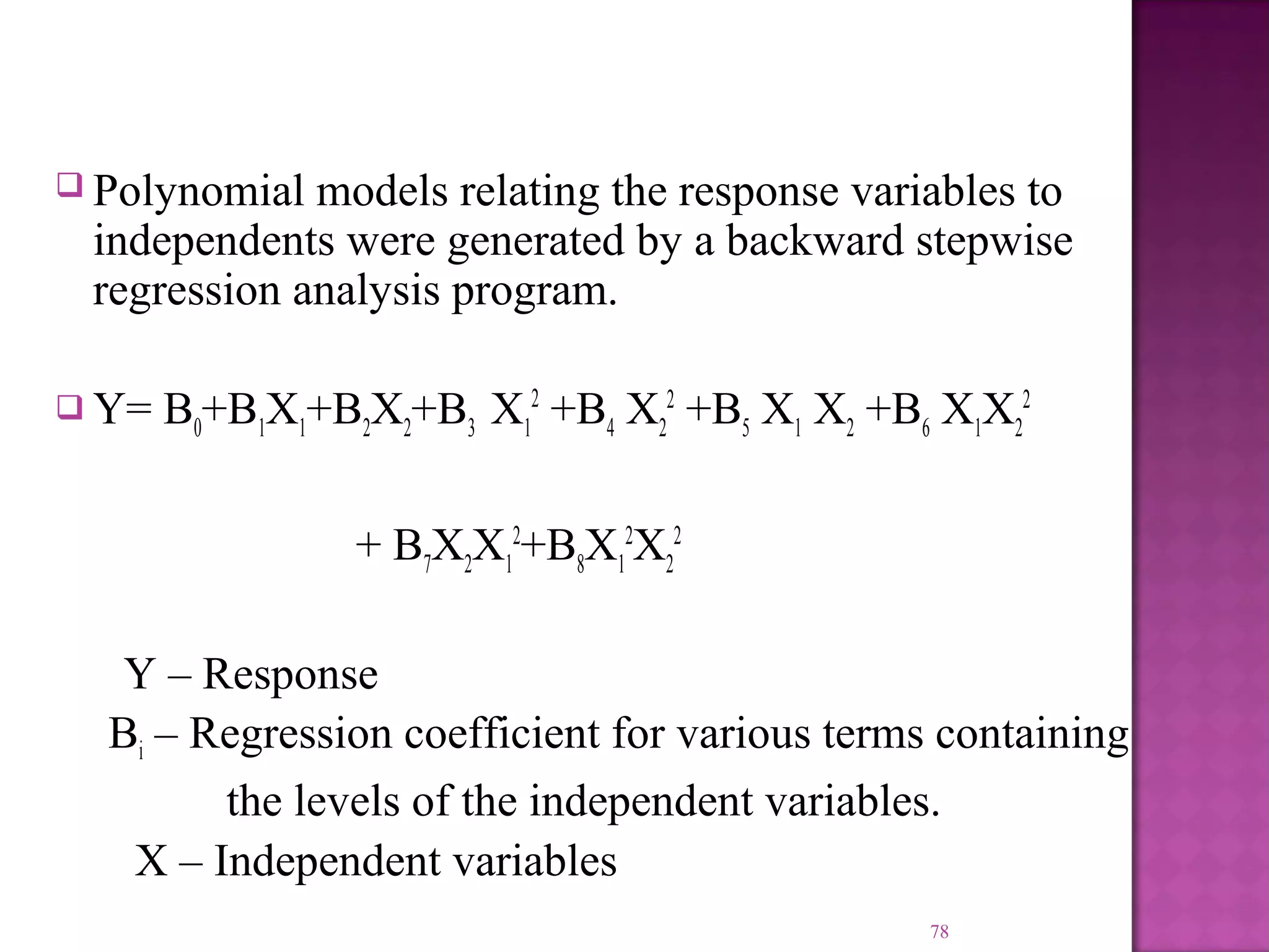  Polynomial models relating the response variables to
independents were generated by a backward stepwise
regression analysis program.
 Y= B0+B1X1+B2X2+B3 X1
2
+B4 X2
2
+B5 X1 X2 +B6 X1X2
2
+ B7X2X1
2
+B8X1
2
X2
2
Y – Response
Bi – Regression coefficient for various terms containing
the levels of the independent variables.
X – Independent variables
78
 