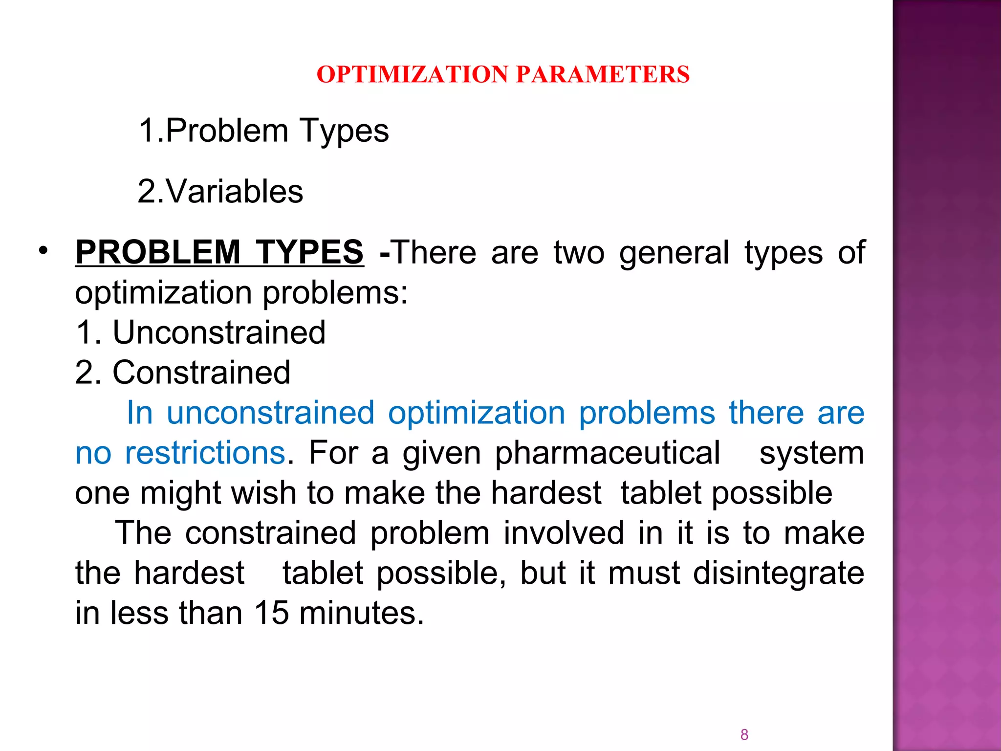 8
OPTIMIZATION PARAMETERS
1.Problem Types
2.Variables
• PROBLEM TYPES -There are two general types of
optimization problems:
1. Unconstrained
2. Constrained
In unconstrained optimization problems there are
no restrictions. For a given pharmaceutical system
one might wish to make the hardest tablet possible
The constrained problem involved in it is to make
the hardest tablet possible, but it must disintegrate
in less than 15 minutes.
 