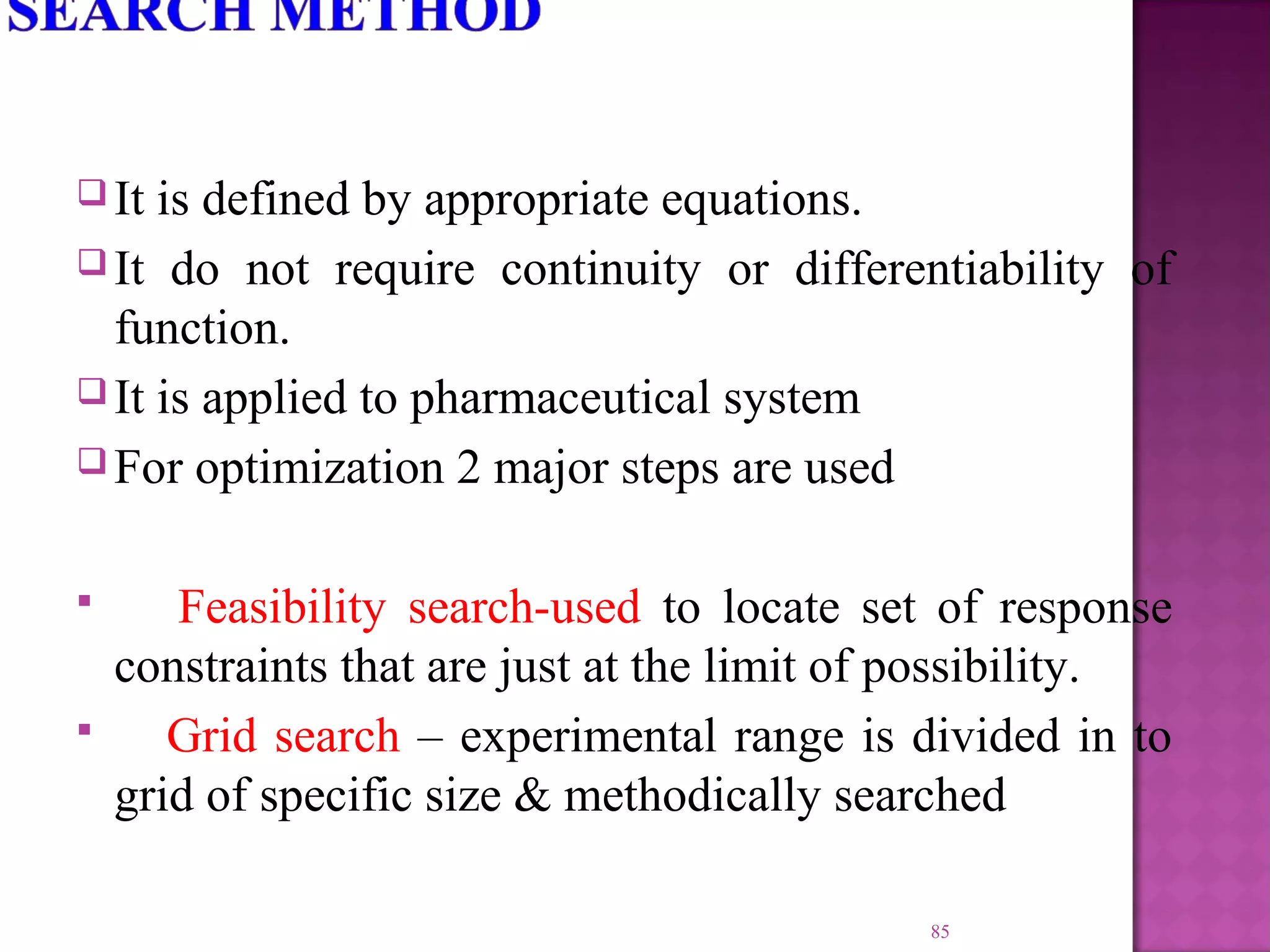  It is defined by appropriate equations.
 It do not require continuity or differentiability of
function.
 It is applied to pharmaceutical system
 For optimization 2 major steps are used
 Feasibility search-used to locate set of response
constraints that are just at the limit of possibility.
 Grid search – experimental range is divided in to
grid of specific size & methodically searched
85
 