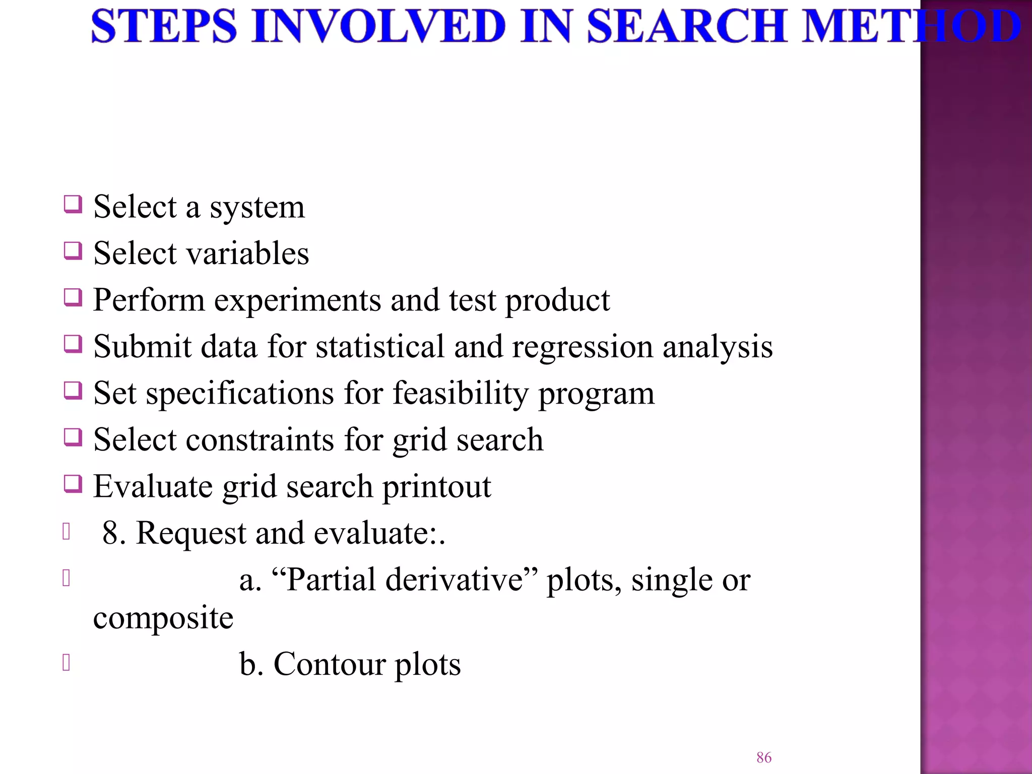  Select a system
 Select variables
 Perform experiments and test product
 Submit data for statistical and regression analysis
 Set specifications for feasibility program
 Select constraints for grid search
 Evaluate grid search printout
 8. Request and evaluate:.
 a. “Partial derivative” plots, single or
composite
 b. Contour plots
86
 