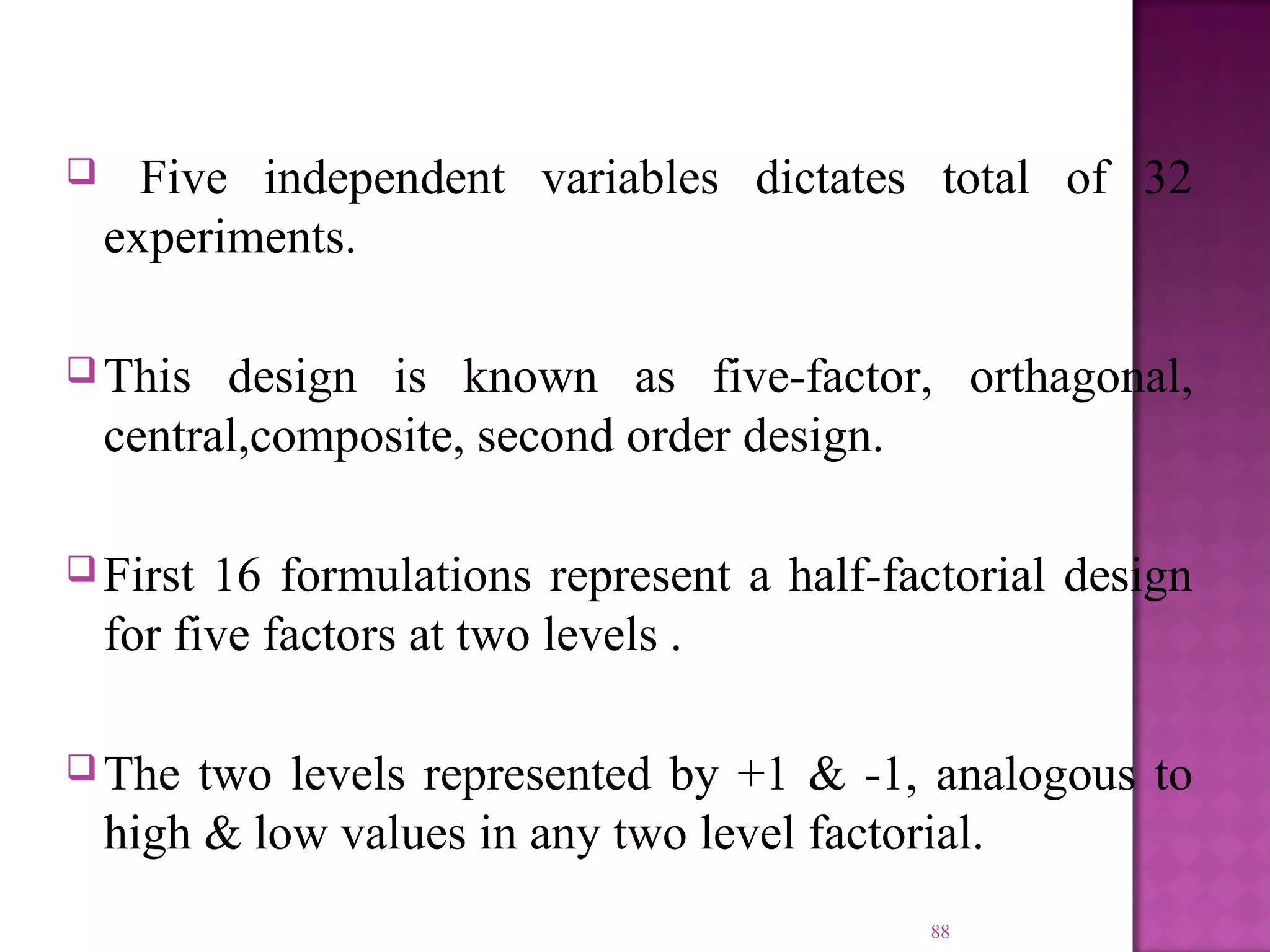  Five independent variables dictates total of 32
experiments.
 This design is known as five-factor, orthagonal,
central,composite, second order design.
 First 16 formulations represent a half-factorial design
for five factors at two levels .
 The two levels represented by +1 & -1, analogous to
high & low values in any two level factorial.
88
 