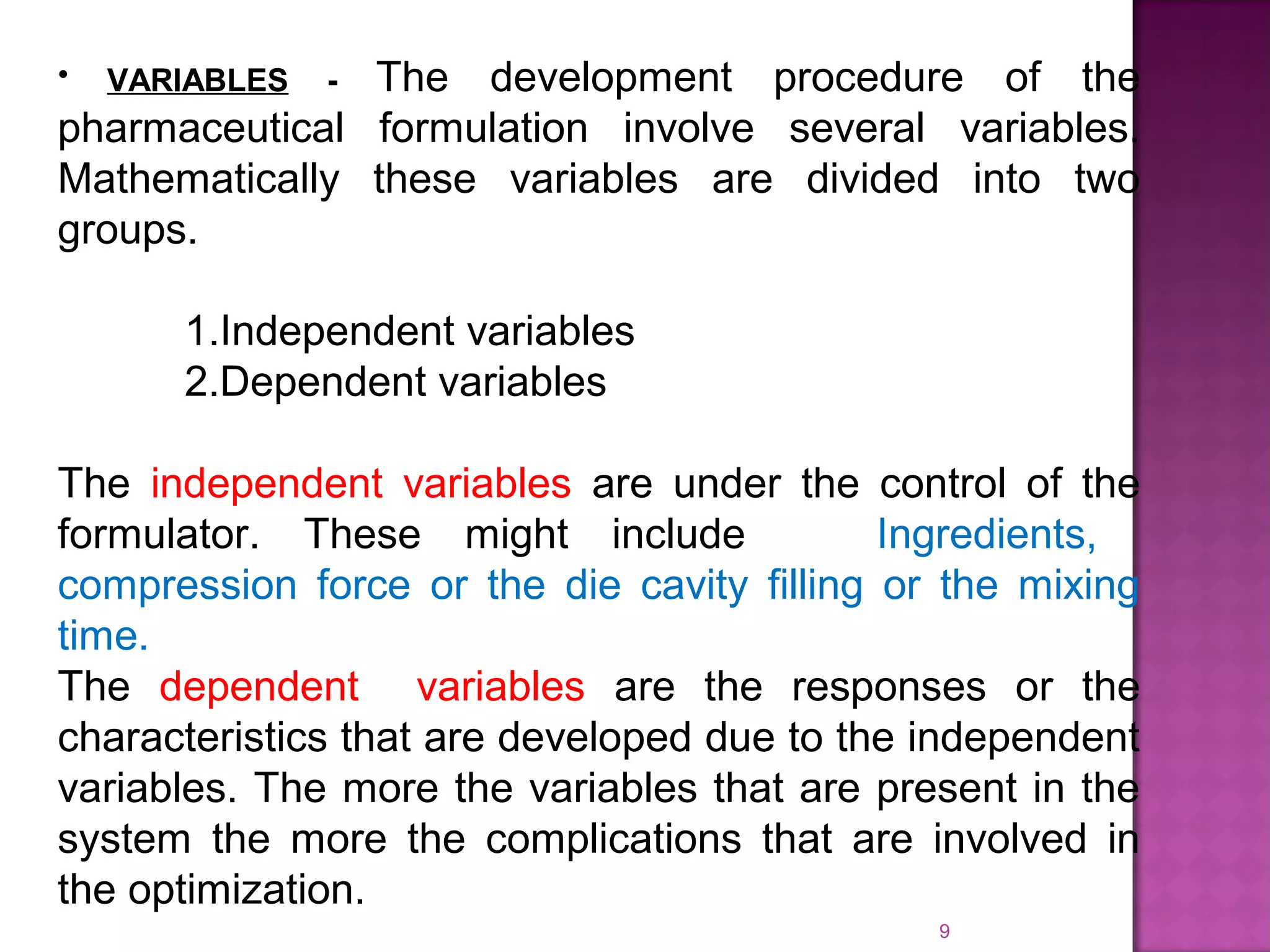9
• VARIABLES - The development procedure of the
pharmaceutical formulation involve several variables.
Mathematically these variables are divided into two
groups.
1.Independent variables
2.Dependent variables
The independent variables are under the control of the
formulator. These might include Ingredients,
compression force or the die cavity filling or the mixing
time.
The dependent variables are the responses or the
characteristics that are developed due to the independent
variables. The more the variables that are present in the
system the more the complications that are involved in
the optimization.
 