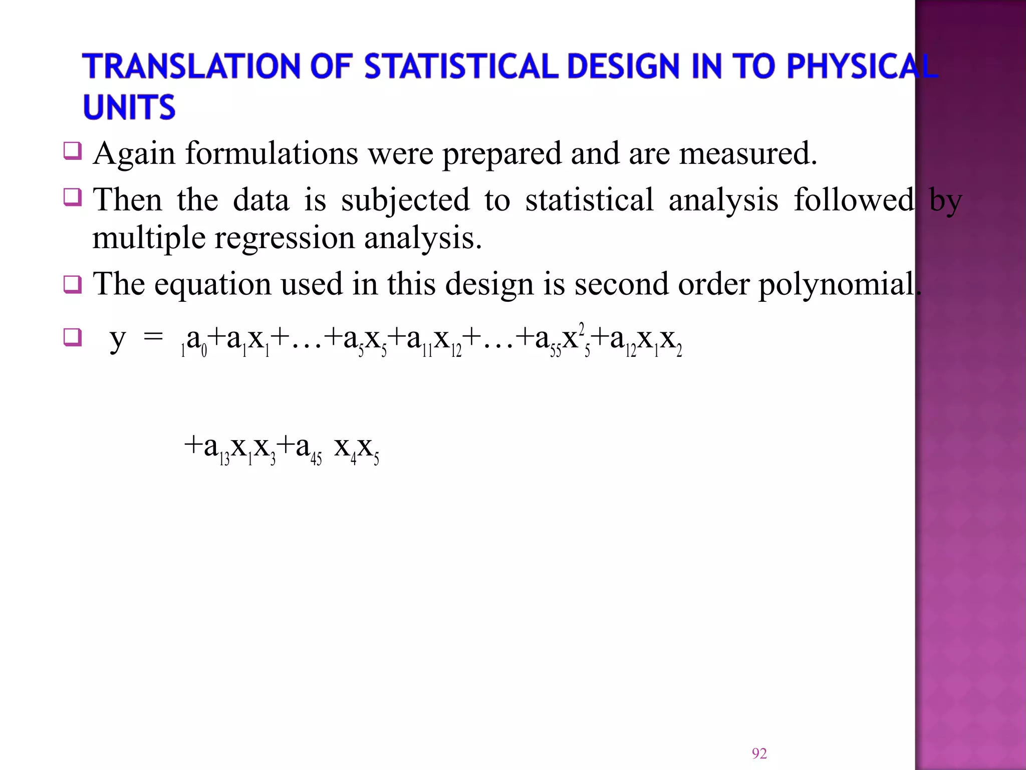  Again formulations were prepared and are measured.
 Then the data is subjected to statistical analysis followed by
multiple regression analysis.
 The equation used in this design is second order polynomial.
 y = 1a0+a1x1+…+a5x5+a11x12+…+a55x2
5+a12x1x2
+a13x1x3+a45 x4x5
92
 