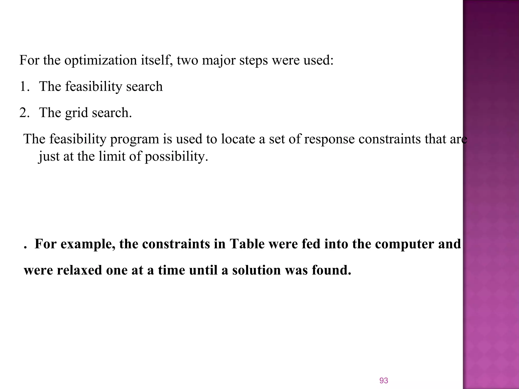 93
For the optimization itself, two major steps were used:
1. The feasibility search
2. The grid search.
The feasibility program is used to locate a set of response constraints that are
just at the limit of possibility.
. For example, the constraints in Table were fed into the computer and
were relaxed one at a time until a solution was found.
 