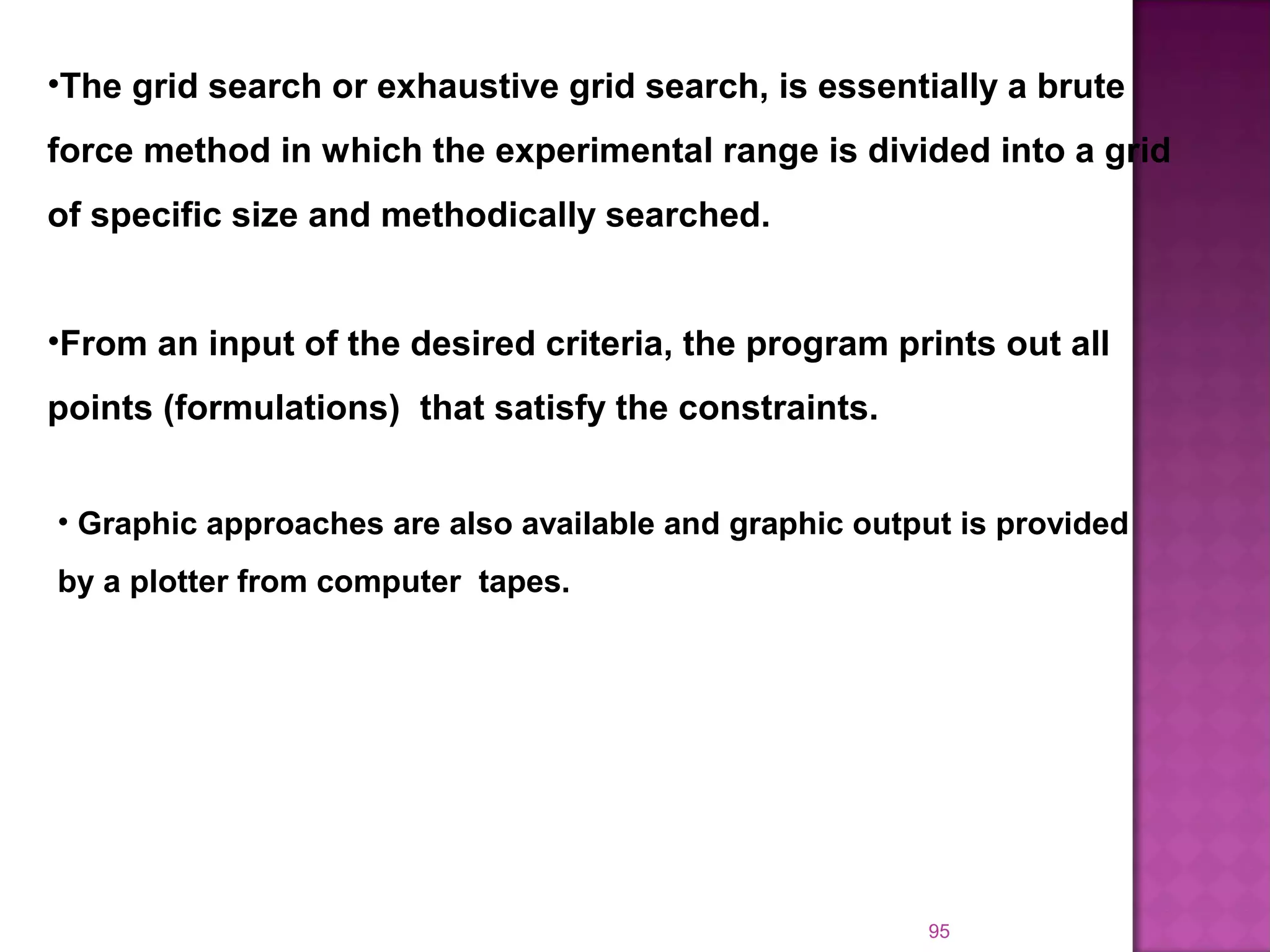 95
•The grid search or exhaustive grid search, is essentially a brute
force method in which the experimental range is divided into a grid
of specific size and methodically searched.
•From an input of the desired criteria, the program prints out all
points (formulations) that satisfy the constraints.
• Graphic approaches are also available and graphic output is provided
by a plotter from computer tapes.
 