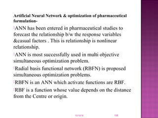 Artificial Neural Network & optimization of pharmaceutical
formulation-
ANN has been entered in pharmaceutical studies to
forecast the relationship b/w the response variables
&casual factors . This is relationship is nonlinear
relationship.
ANN is most successfully used in multi objective
simultaneous optimization problem.
Radial basis functional network (RBFN) is proposed
simultaneous optimization problems.
RBFN is an ANN which activate functions are RBF.
RBF is a function whose value depends on the distance
from the Centre or origin.
10/19/16 108
 