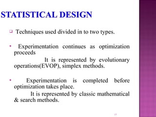  Techniques used divided in to two types.
 Experimentation continues as optimization
proceeds
It is represented by evolutionary
operations(EVOP), simplex methods.
 Experimentation is completed before
optimization takes place.
It is represented by classic mathematical
& search methods.
15
 