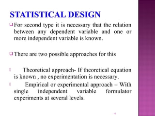  For second type it is necessary that the relation
between any dependent variable and one or
more independent variable is known.
 There are two possible approaches for this
 Theoretical approach- If theoretical equation
is known , no experimentation is necessary.
 Empirical or experimental approach – With
single independent variable formulator
experiments at several levels.
16
 