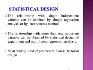  The relationship with single independent
variable can be obtained by simple regression
analysis or by least squares method.
 The relationship with more than one important
variable can be obtained by statistical design of
experiment and multi linear regression analysis.
 Most widely used experimental plan is factorial
design
17
 