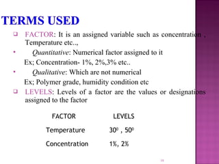  FACTOR: It is an assigned variable such as concentration ,
Temperature etc..,
 Quantitative: Numerical factor assigned to it
Ex; Concentration- 1%, 2%,3% etc..
 Qualitative: Which are not numerical
Ex; Polymer grade, humidity condition etc
 LEVELS: Levels of a factor are the values or designations
assigned to the factor
18
FACTOR LEVELS
Temperature 300
, 500
Concentration 1%, 2%
 